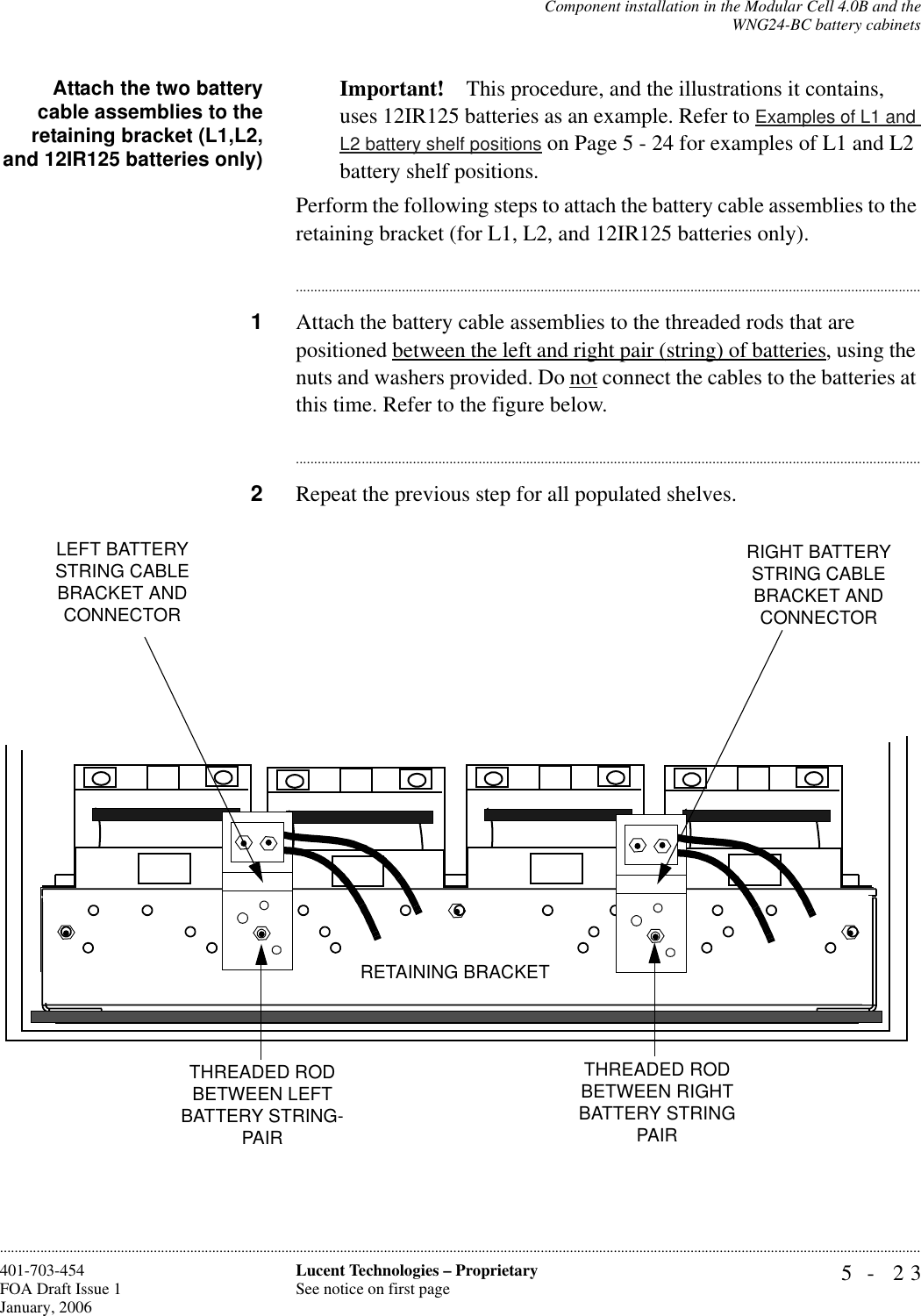 Component installation in the Modular Cell 4.0B and theWNG24-BC battery cabinets5- 23Lucent Technologies – ProprietarySee notice on first page401-703-454FOA Draft Issue 1January, 2006............................................................................................................................................................................................................................................................Attach the two batterycable assemblies to theretaining bracket (L1,L2,and 12IR125 batteries only)Important! This procedure, and the illustrations it contains, uses 12IR125 batteries as an example. Refer to Examples of L1 and L2 battery shelf positions on Page 5 - 24 for examples of L1 and L2 battery shelf positions.Perform the following steps to attach the battery cable assemblies to the retaining bracket (for L1, L2, and 12IR125 batteries only).............................................................................................................................................................................1Attach the battery cable assemblies to the threaded rods that are positioned between the left and right pair (string) of batteries, using the nuts and washers provided. Do not connect the cables to the batteries at this time. Refer to the figure below.............................................................................................................................................................................2Repeat the previous step for all populated shelves.LEFT BATTERY STRING CABLE BRACKET AND CONNECTORRETAINING BRACKETTHREADED ROD BETWEEN RIGHT BATTERY STRING PAIRTHREADED ROD BETWEEN LEFT BATTERY STRING-PAIRRIGHT BATTERY STRING CABLE BRACKET AND CONNECTOR