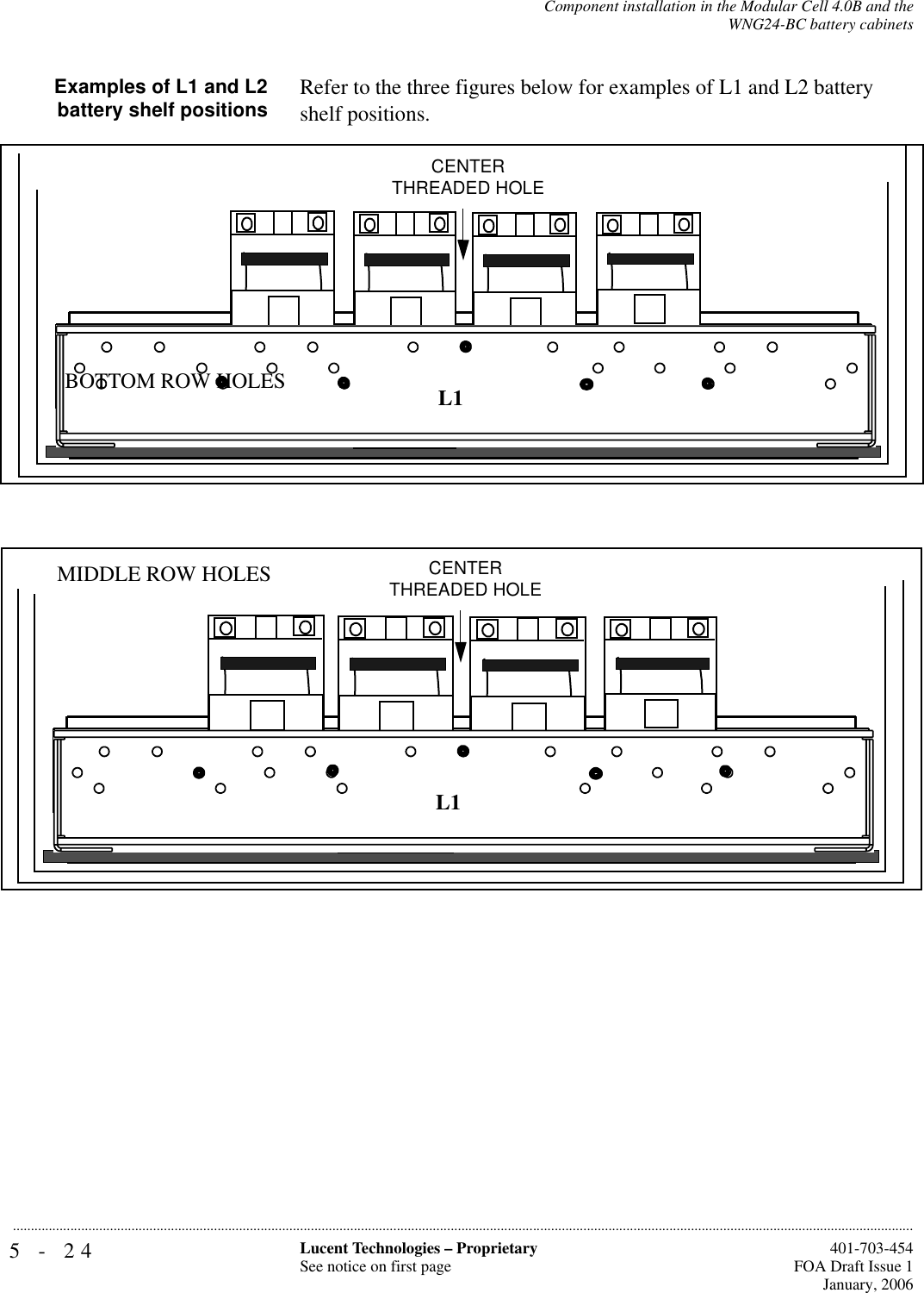 5-24 Lucent Technologies – ProprietarySee notice on first page  401-703-454FOA Draft Issue 1January, 2006...........................................................................................................................................................................................................................................................Component installation in the Modular Cell 4.0B and theWNG24-BC battery cabinetsExamples of L1 and L2battery shelf positions Refer to the three figures below for examples of L1 and L2 battery shelf positions.CENTER THREADED HOLEL1BOTTOM ROW HOLESCENTER THREADED HOLEL1MIDDLE ROW HOLES