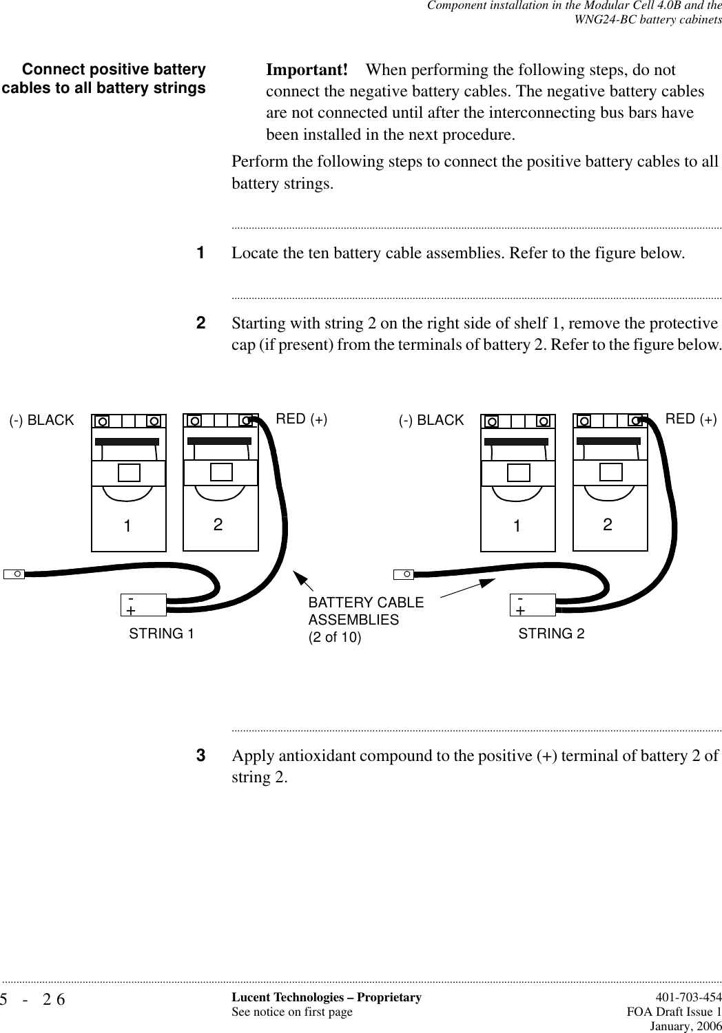 5-26 Lucent Technologies – ProprietarySee notice on first page  401-703-454FOA Draft Issue 1January, 2006...........................................................................................................................................................................................................................................................Component installation in the Modular Cell 4.0B and theWNG24-BC battery cabinetsConnect positive batterycables to all battery strings Important! When performing the following steps, do not connect the negative battery cables. The negative battery cables are not connected until after the interconnecting bus bars have been installed in the next procedure.Perform the following steps to connect the positive battery cables to all battery strings.............................................................................................................................................................................1Locate the ten battery cable assemblies. Refer to the figure below.............................................................................................................................................................................2Starting with string 2 on the right side of shelf 1, remove the protective cap (if present) from the terminals of battery 2. Refer to the figure below.............................................................................................................................................................................3Apply antioxidant compound to the positive (+) terminal of battery 2 of string 2.+-STRING 2BATTERY CABLE ASSEMBLIES (2 of 10)+-12(-) BLACK RED (+)+-STRING 1+-12(-) BLACK RED (+)