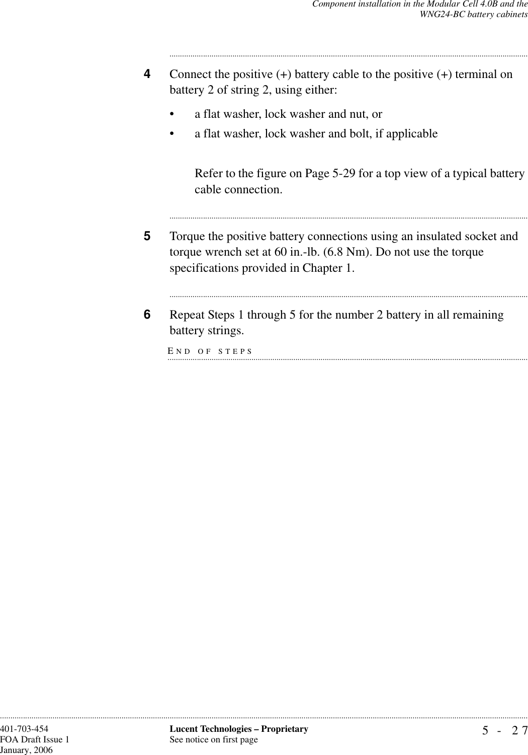 Component installation in the Modular Cell 4.0B and theWNG24-BC battery cabinets5- 27Lucent Technologies – ProprietarySee notice on first page401-703-454FOA Draft Issue 1January, 2006........................................................................................................................................................................................................................................................................................................................................................................................................................................4Connect the positive (+) battery cable to the positive (+) terminal on battery 2 of string 2, using either:• a flat washer, lock washer and nut, or• a flat washer, lock washer and bolt, if applicableRefer to the figure on Page 5-29 for a top view of a typical battery cable connection.............................................................................................................................................................................5Torque the positive battery connections using an insulated socket and torque wrench set at 60 in.-lb. (6.8 Nm). Do not use the torque specifications provided in Chapter 1.............................................................................................................................................................................6Repeat Steps 1 through 5 for the number 2 battery in all remaining END OF STEPS.............................................................................................................................................................................battery strings.