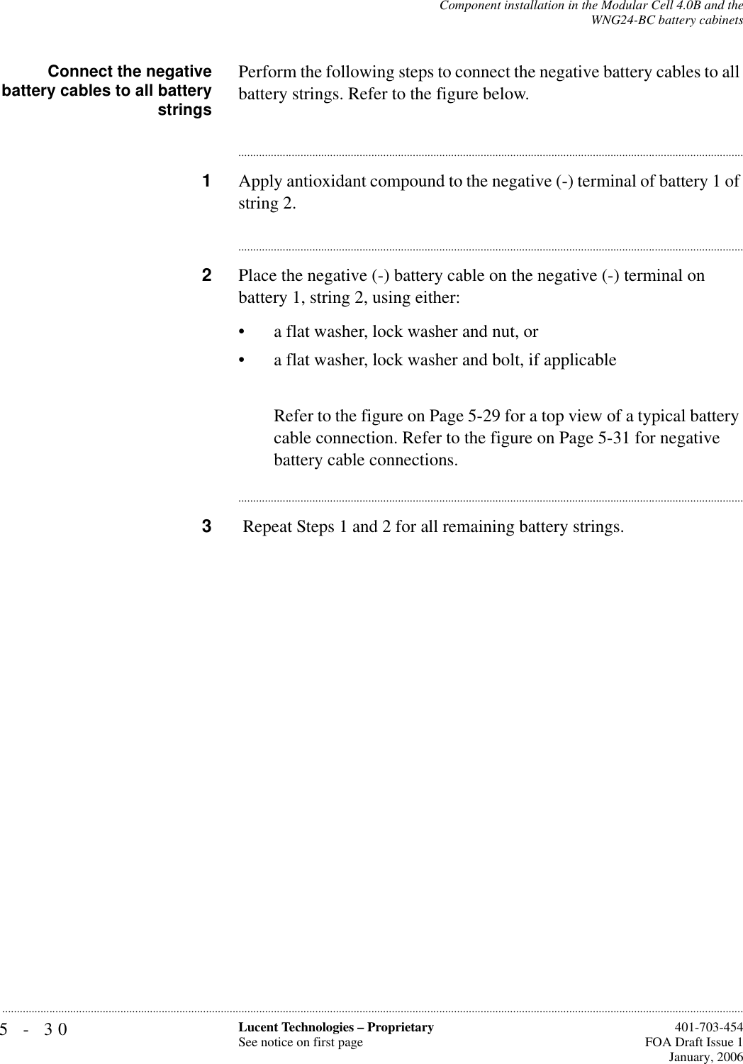 5-30 Lucent Technologies – ProprietarySee notice on first page  401-703-454FOA Draft Issue 1January, 2006...........................................................................................................................................................................................................................................................Component installation in the Modular Cell 4.0B and theWNG24-BC battery cabinetsConnect the negativebattery cables to all batterystringsPerform the following steps to connect the negative battery cables to all battery strings. Refer to the figure below.............................................................................................................................................................................1Apply antioxidant compound to the negative (-) terminal of battery 1 of string 2.............................................................................................................................................................................2Place the negative (-) battery cable on the negative (-) terminal on battery 1, string 2, using either: • a flat washer, lock washer and nut, or• a flat washer, lock washer and bolt, if applicableRefer to the figure on Page 5-29 for a top view of a typical battery cable connection. Refer to the figure on Page 5-31 for negative battery cable connections.............................................................................................................................................................................3 Repeat Steps 1 and 2 for all remaining battery strings.