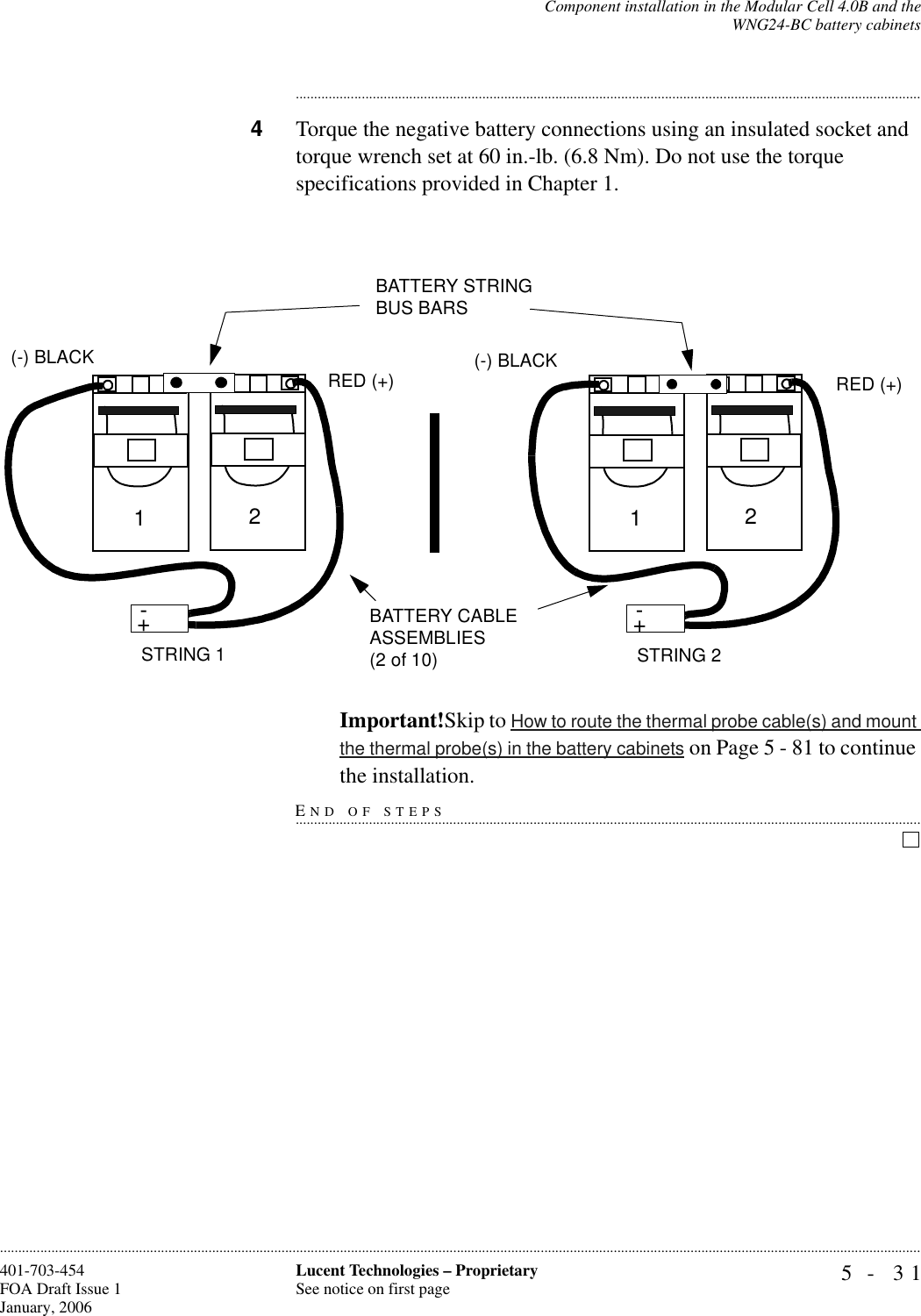 Component installation in the Modular Cell 4.0B and theWNG24-BC battery cabinets5- 31Lucent Technologies – ProprietarySee notice on first page401-703-454FOA Draft Issue 1January, 2006........................................................................................................................................................................................................................................................................................................................................................................................................................................4Torque the negative battery connections using an insulated socket and torque wrench set at 60 in.-lb. (6.8 Nm). Do not use the torque specifications provided in Chapter 1. Important!Skip to How to route the thermal probe cable(s) and mount the thermal probe(s) in the battery cabinets on Page 5 - 81 to continue END OF STEPS...............................................................................................................................................................................the installation.+-STRING 2BATTERY CABLE ASSEMBLIES (2 of 10)+-12(-) BLACKRED (+)+-STRING 1+-12(-) BLACKRED (+)BATTERY STRING BUS BARS