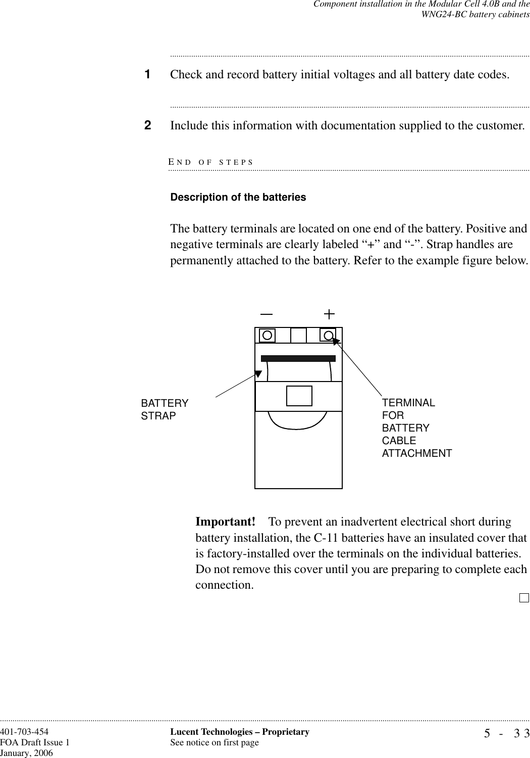 Component installation in the Modular Cell 4.0B and theWNG24-BC battery cabinets5- 33Lucent Technologies – ProprietarySee notice on first page401-703-454FOA Draft Issue 1January, 2006........................................................................................................................................................................................................................................................................................................................................................................................................................................1Check and record battery initial voltages and all battery date codes.............................................................................................................................................................................2Include this information with documentation supplied to the customer.END OF STEPS.............................................................................................................................................................................Description of the batteries The battery terminals are located on one end of the battery. Positive and negative terminals are clearly labeled “+” and “-”. Strap handles are permanently attached to the battery. Refer to the example figure below.Important! To prevent an inadvertent electrical short during battery installation, the C-11 batteries have an insulated cover that is factory-installed over the terminals on the individual batteries. Do not remove this cover until you are preparing to complete each connection.BATTERY STRAPTERMINAL FOR BATTERY CABLE ATTACHMENT