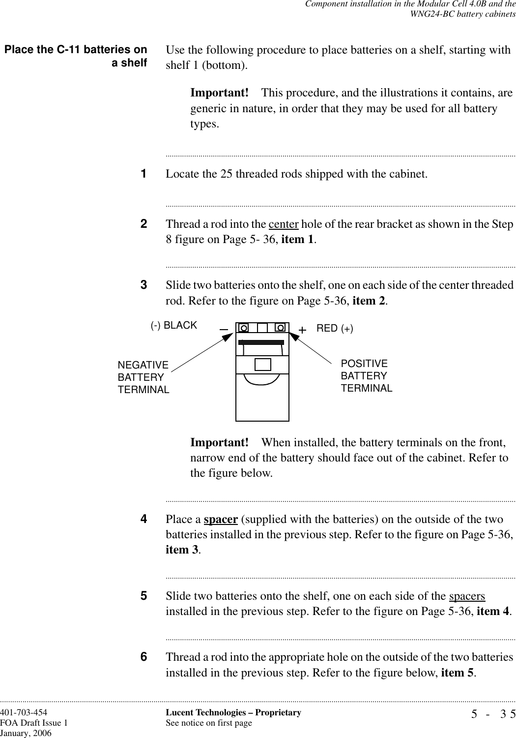 Component installation in the Modular Cell 4.0B and theWNG24-BC battery cabinets5- 35Lucent Technologies – ProprietarySee notice on first page401-703-454FOA Draft Issue 1January, 2006............................................................................................................................................................................................................................................................Place the C-11 batteries ona shelf Use the following procedure to place batteries on a shelf, starting with shelf 1 (bottom).Important! This procedure, and the illustrations it contains, are generic in nature, in order that they may be used for all battery types.............................................................................................................................................................................1Locate the 25 threaded rods shipped with the cabinet. ............................................................................................................................................................................2Thread a rod into the center hole of the rear bracket as shown in the Step 8 figure on Page 5- 36, item 1.............................................................................................................................................................................3Slide two batteries onto the shelf, one on each side of the center threaded rod. Refer to the figure on Page 5-36, item 2.Important! When installed, the battery terminals on the front, narrow end of the battery should face out of the cabinet. Refer to the figure below.............................................................................................................................................................................4Place a spacer (supplied with the batteries) on the outside of the two batteries installed in the previous step. Refer to the figure on Page 5-36, item 3.............................................................................................................................................................................5Slide two batteries onto the shelf, one on each side of the spacers installed in the previous step. Refer to the figure on Page 5-36, item 4.............................................................................................................................................................................6Thread a rod into the appropriate hole on the outside of the two batteries installed in the previous step. Refer to the figure below, item 5.POSITIVE BATTERY TERMINAL(-) BLACK RED (+)NEGATIVE BATTERY TERMINAL