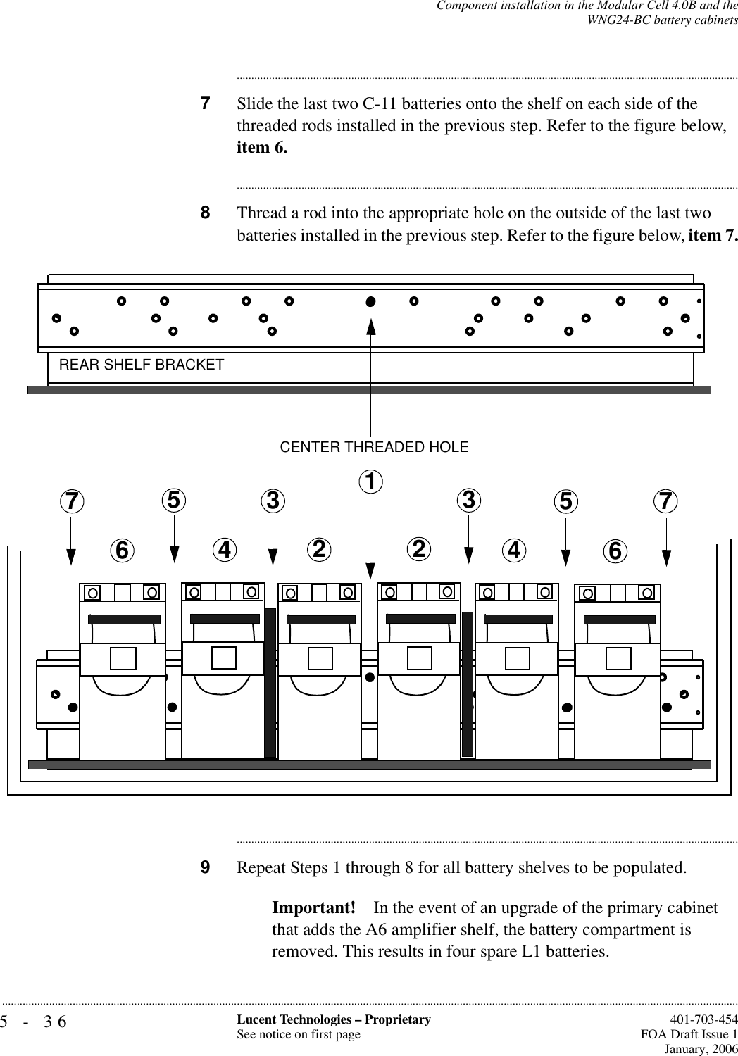 5-36 Lucent Technologies – ProprietarySee notice on first page  401-703-454FOA Draft Issue 1January, 2006...........................................................................................................................................................................................................................................................Component installation in the Modular Cell 4.0B and theWNG24-BC battery cabinets............................................................................................................................................................................7Slide the last two C-11 batteries onto the shelf on each side of the threaded rods installed in the previous step. Refer to the figure below, item 6.............................................................................................................................................................................8Thread a rod into the appropriate hole on the outside of the last two batteries installed in the previous step. Refer to the figure below, item 7.............................................................................................................................................................................9Repeat Steps 1 through 8 for all battery shelves to be populated.Important! In the event of an upgrade of the primary cabinet that adds the A6 amplifier shelf, the battery compartment is removed. This results in four spare L1 batteries.2CENTER THREADED HOLEREAR SHELF BRACKET233445566771