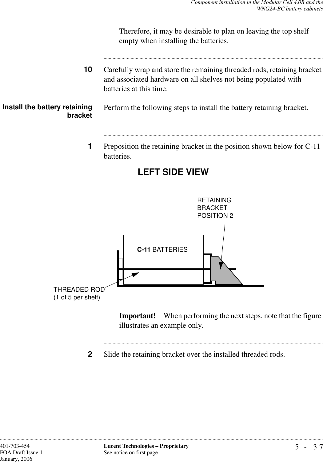 Component installation in the Modular Cell 4.0B and theWNG24-BC battery cabinets5- 37Lucent Technologies – ProprietarySee notice on first page401-703-454FOA Draft Issue 1January, 2006............................................................................................................................................................................................................................................................Therefore, it may be desirable to plan on leaving the top shelf empty when installing the batteries. ............................................................................................................................................................................10 Carefully wrap and store the remaining threaded rods, retaining bracket and associated hardware on all shelves not being populated with batteries at this time.Install the battery retainingbracket Perform the following steps to install the battery retaining bracket.............................................................................................................................................................................1Preposition the retaining bracket in the position shown below for C-11 batteries.Important! When performing the next steps, note that the figure illustrates an example only. ............................................................................................................................................................................2Slide the retaining bracket over the installed threaded rods.LEFT SIDE VIEWC-11 BATTERIESRETAINING BRACKETPOSITION 2THREADED ROD(1 of 5 per shelf)