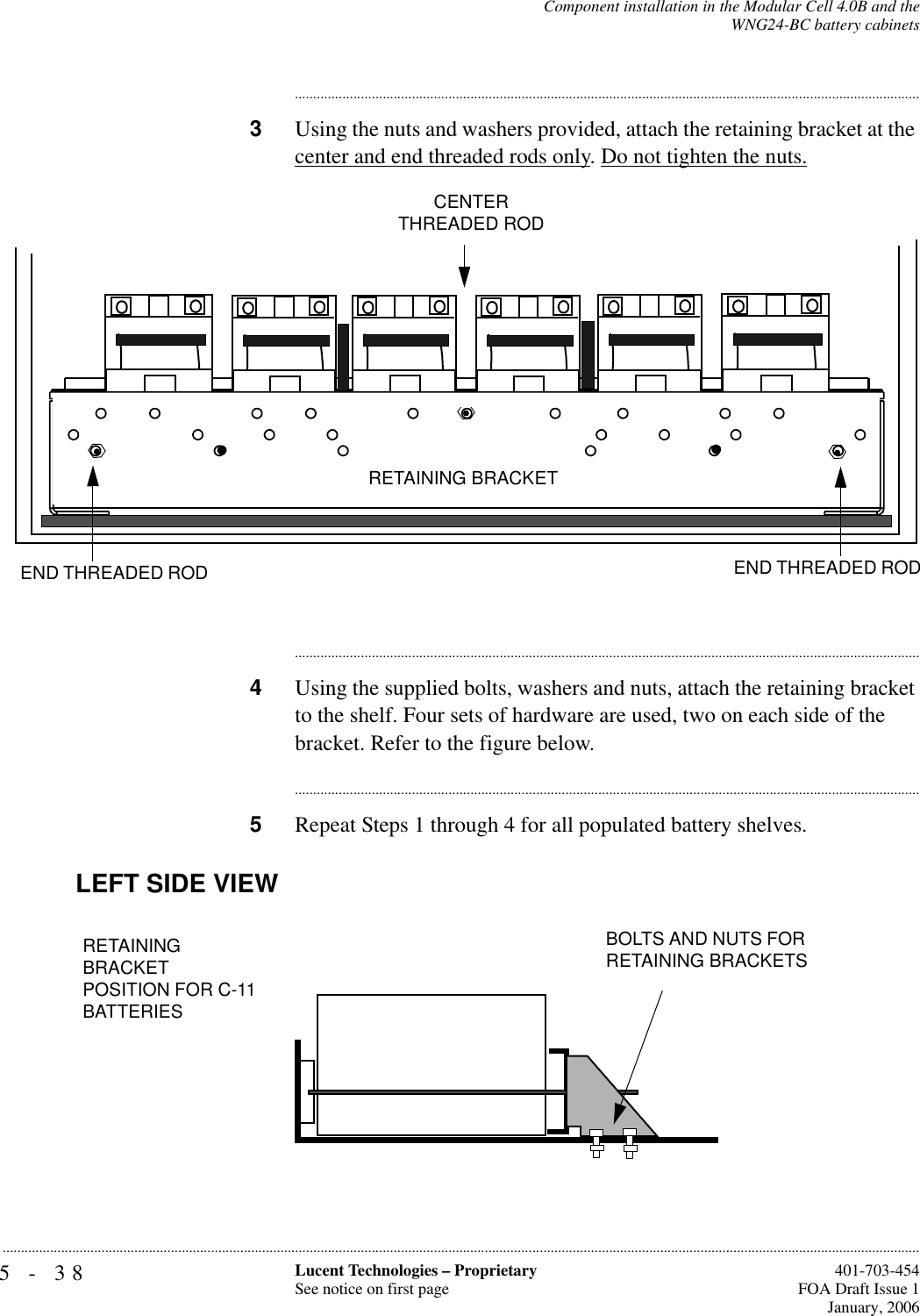 5-38 Lucent Technologies – ProprietarySee notice on first page  401-703-454FOA Draft Issue 1January, 2006...........................................................................................................................................................................................................................................................Component installation in the Modular Cell 4.0B and theWNG24-BC battery cabinets............................................................................................................................................................................3Using the nuts and washers provided, attach the retaining bracket at the center and end threaded rods only. Do not tighten the nuts.............................................................................................................................................................................4Using the supplied bolts, washers and nuts, attach the retaining bracket to the shelf. Four sets of hardware are used, two on each side of the bracket. Refer to the figure below.............................................................................................................................................................................5Repeat Steps 1 through 4 for all populated battery shelves.CENTER THREADED RODEND THREADED ROD END THREADED ROD RETAINING BRACKETLEFT SIDE VIEWRETAINING BRACKETPOSITION FOR C-11 BATTERIES BOLTS AND NUTS FOR RETAINING BRACKETS