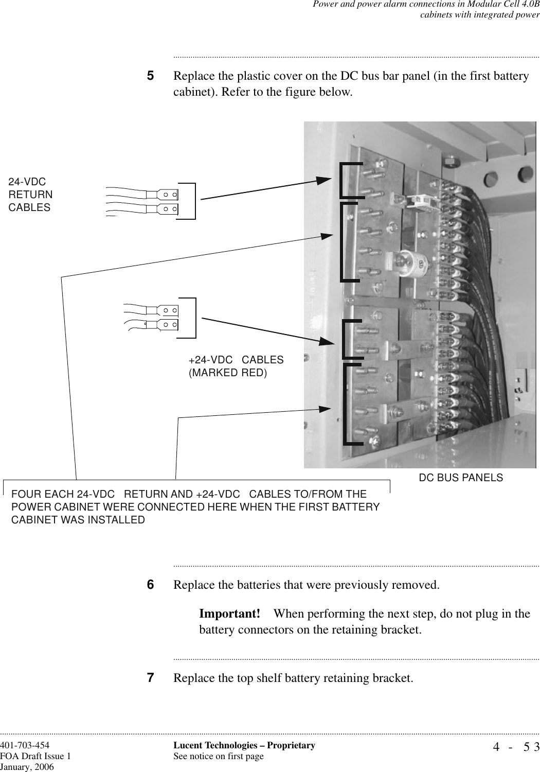 Power and power alarm connections in Modular Cell 4.0Bcabinets with integrated power4- 53Lucent Technologies – ProprietarySee notice on first page401-703-454FOA Draft Issue 1January, 2006........................................................................................................................................................................................................................................................................................................................................................................................................................................5Replace the plastic cover on the DC bus bar panel (in the first battery cabinet). Refer to the figure below.............................................................................................................................................................................6Replace the batteries that were previously removed.Important! When performing the next step, do not plug in the battery connectors on the retaining bracket.............................................................................................................................................................................7Replace the top shelf battery retaining bracket.+24-VDC   CABLES(MARKED RED)DC BUS PANELS24-VDC   RETURN CABLESFOUR EACH 24-VDC   RETURN AND +24-VDC   CABLES TO/FROM THE POWER CABINET WERE CONNECTED HERE WHEN THE FIRST BATTERY CABINET WAS INSTALLED