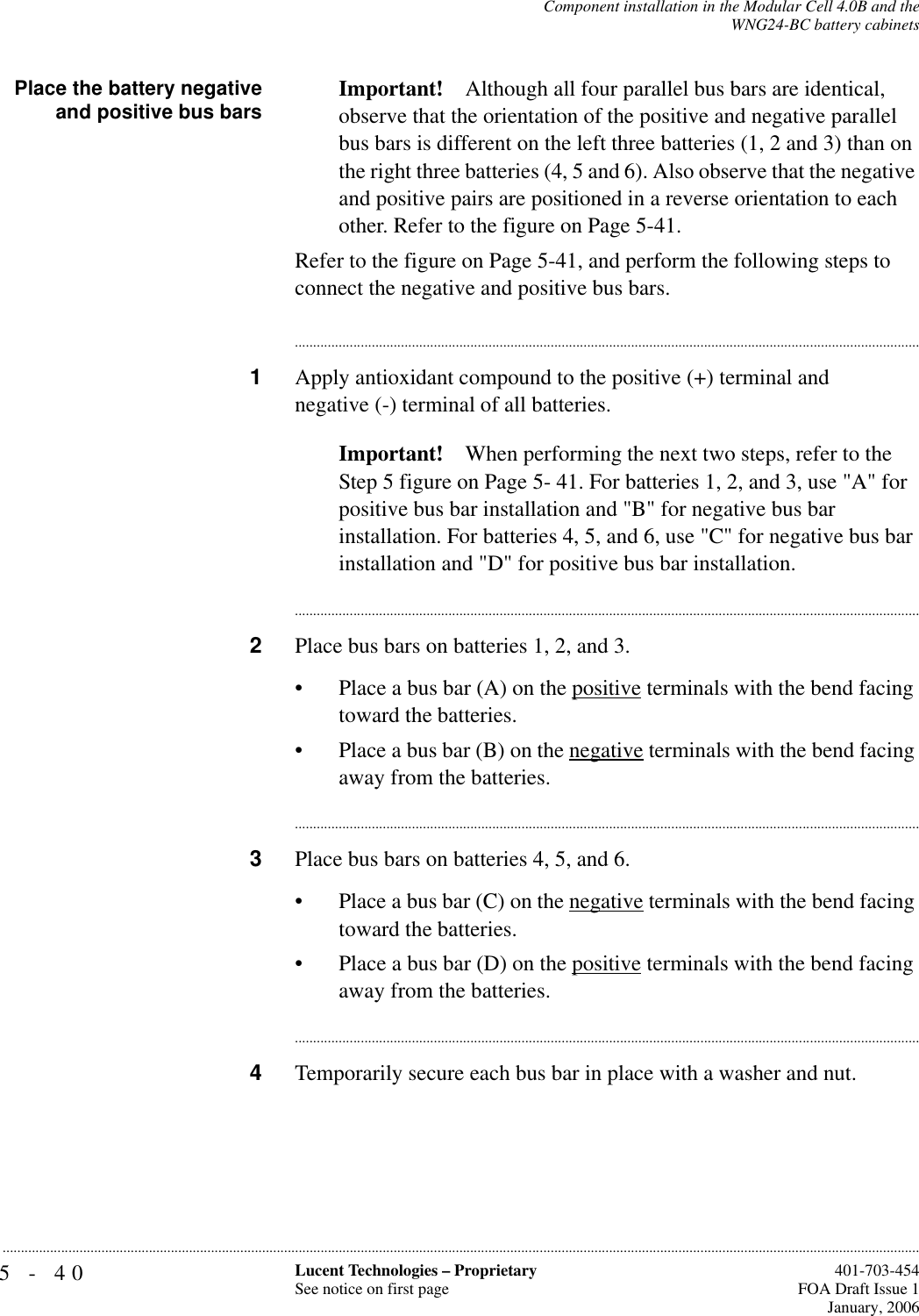 5-40 Lucent Technologies – ProprietarySee notice on first page  401-703-454FOA Draft Issue 1January, 2006...........................................................................................................................................................................................................................................................Component installation in the Modular Cell 4.0B and theWNG24-BC battery cabinetsPlace the battery negativeand positive bus bars Important! Although all four parallel bus bars are identical, observe that the orientation of the positive and negative parallel bus bars is different on the left three batteries (1, 2 and 3) than on the right three batteries (4, 5 and 6). Also observe that the negative and positive pairs are positioned in a reverse orientation to each other. Refer to the figure on Page 5-41.Refer to the figure on Page 5-41, and perform the following steps to connect the negative and positive bus bars. ............................................................................................................................................................................1Apply antioxidant compound to the positive (+) terminal and negative (-) terminal of all batteries.Important! When performing the next two steps, refer to the Step 5 figure on Page 5- 41. For batteries 1, 2, and 3, use &quot;A&quot; for positive bus bar installation and &quot;B&quot; for negative bus bar installation. For batteries 4, 5, and 6, use &quot;C&quot; for negative bus bar installation and &quot;D&quot; for positive bus bar installation. ............................................................................................................................................................................2Place bus bars on batteries 1, 2, and 3.• Place a bus bar (A) on the positive terminals with the bend facing toward the batteries.• Place a bus bar (B) on the negative terminals with the bend facing away from the batteries.............................................................................................................................................................................3Place bus bars on batteries 4, 5, and 6.• Place a bus bar (C) on the negative terminals with the bend facing toward the batteries.• Place a bus bar (D) on the positive terminals with the bend facing away from the batteries.............................................................................................................................................................................4Temporarily secure each bus bar in place with a washer and nut.