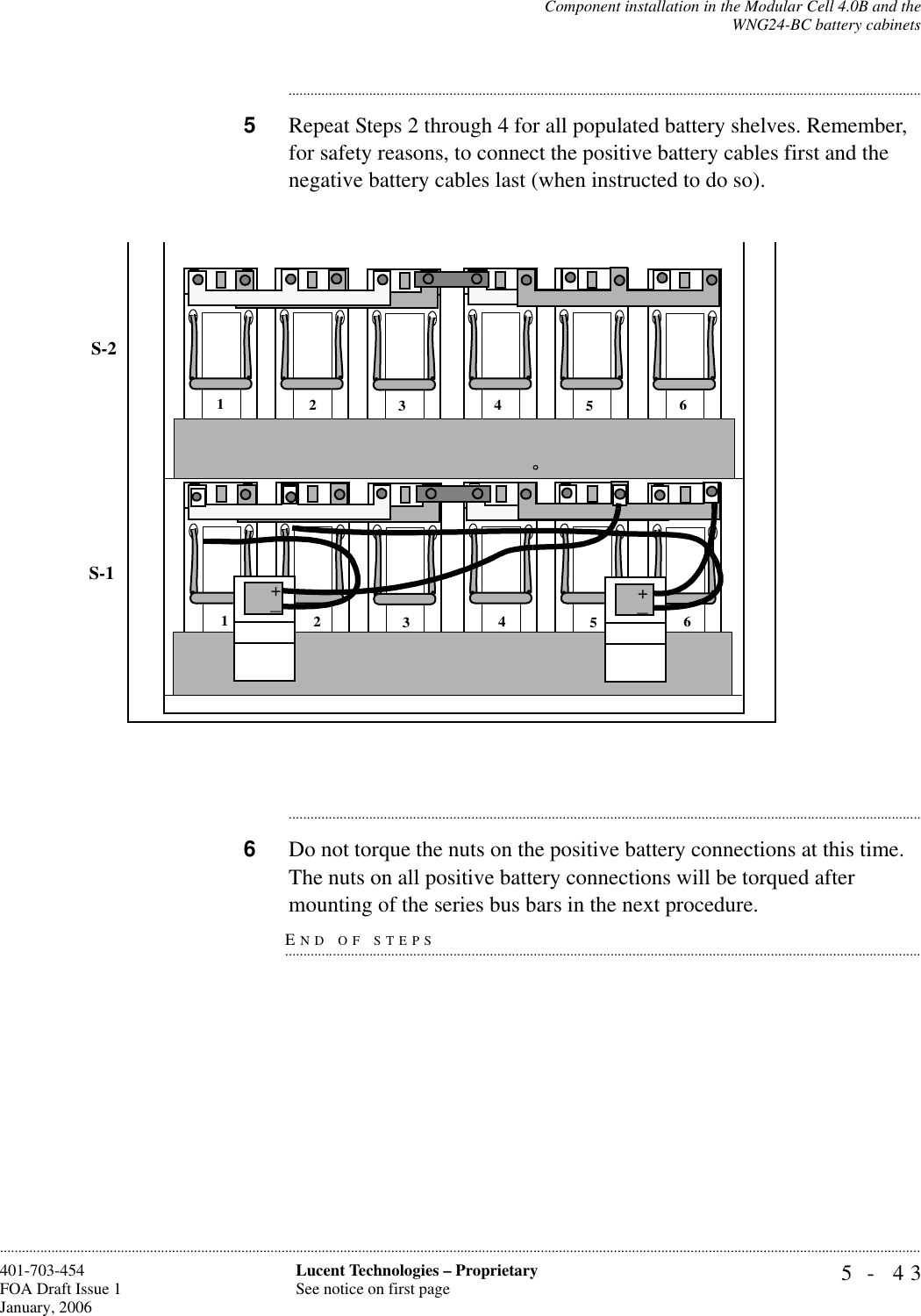 Component installation in the Modular Cell 4.0B and theWNG24-BC battery cabinets5- 43Lucent Technologies – ProprietarySee notice on first page401-703-454FOA Draft Issue 1January, 2006..........................................................................................................................................................................................................................................................................................................................................................................................................................................5Repeat Steps 2 through 4 for all populated battery shelves. Remember, for safety reasons, to connect the positive battery cables first and the negative battery cables last (when instructed to do so)...............................................................................................................................................................................6Do not torque the nuts on the positive battery connections at this time. The nuts on all positive battery connections will be torqued after END OF STEPS...............................................................................................................................................................................mounting of the series bus bars in the next procedure.S-1S-2123456123456++_+_