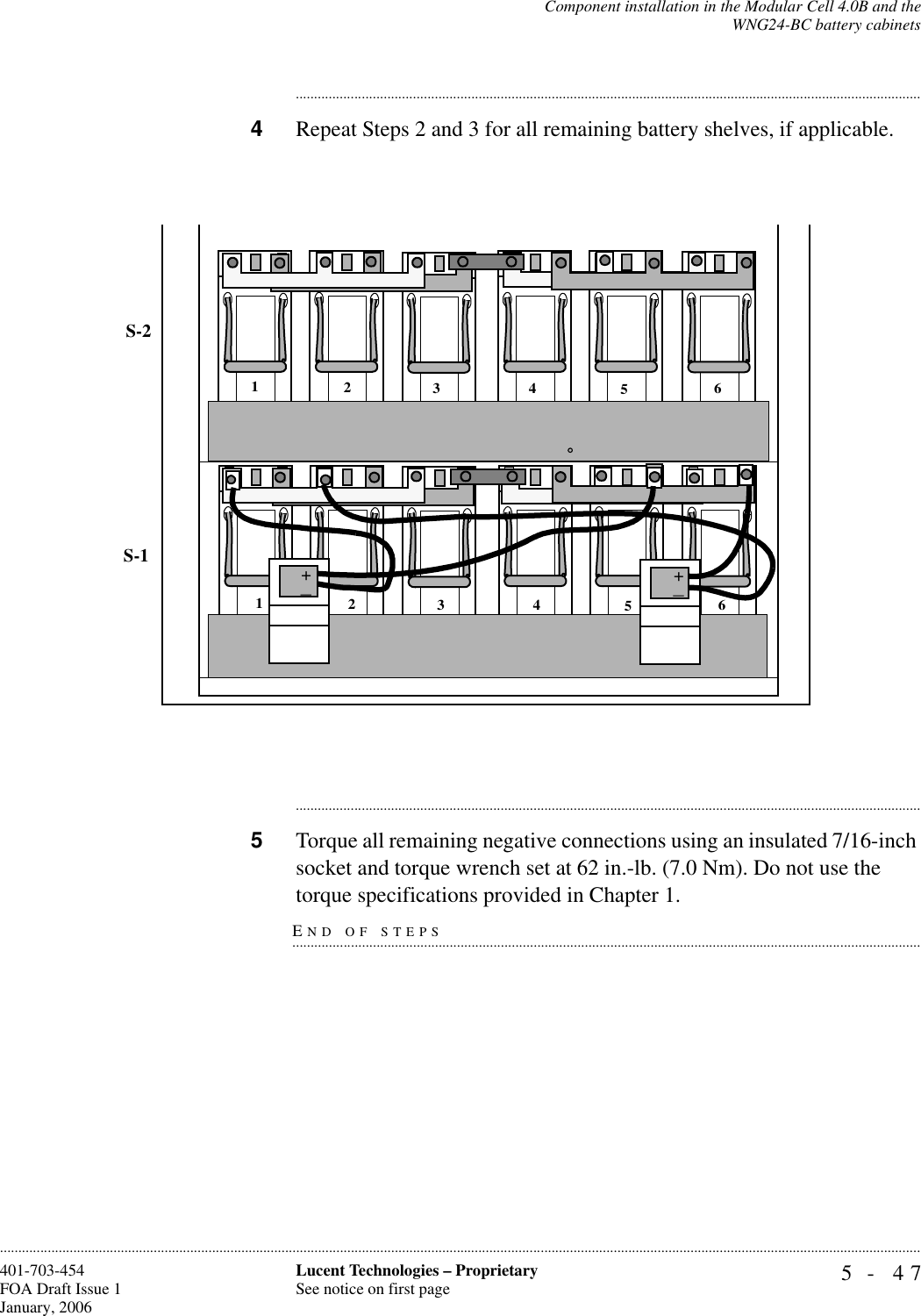 Component installation in the Modular Cell 4.0B and theWNG24-BC battery cabinets5- 47Lucent Technologies – ProprietarySee notice on first page401-703-454FOA Draft Issue 1January, 2006........................................................................................................................................................................................................................................................................................................................................................................................................................................4Repeat Steps 2 and 3 for all remaining battery shelves, if applicable. ............................................................................................................................................................................5Torque all remaining negative connections using an insulated 7/16-inch socket and torque wrench set at 62 in.-lb. (7.0 Nm). Do not use the END OF STEPS.............................................................................................................................................................................torque specifications provided in Chapter 1.S-1S-2123456123456++_+_