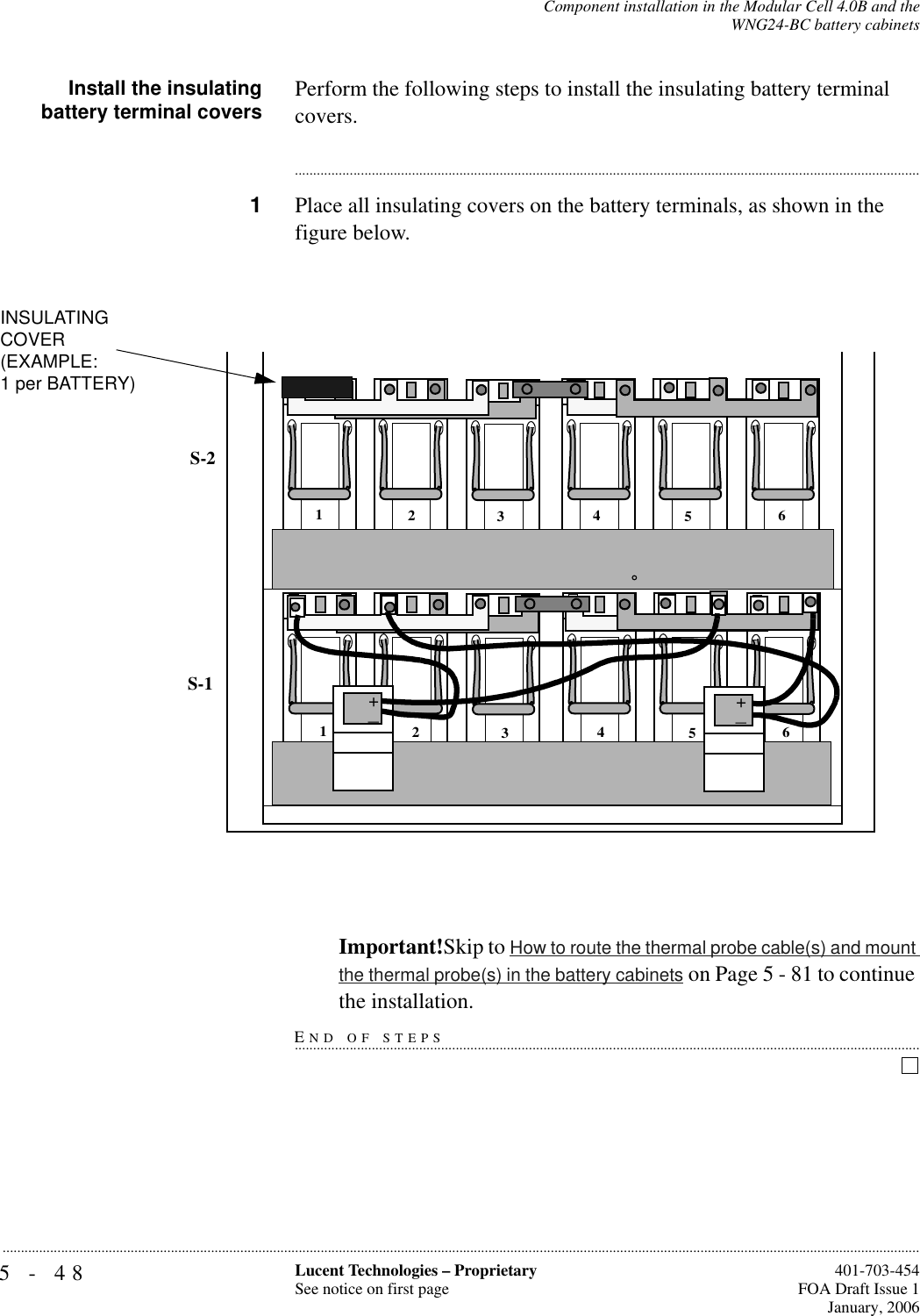 5-48 Lucent Technologies – ProprietarySee notice on first page  401-703-454FOA Draft Issue 1January, 2006...........................................................................................................................................................................................................................................................Component installation in the Modular Cell 4.0B and theWNG24-BC battery cabinetsInstall the insulatingbattery terminal covers Perform the following steps to install the insulating battery terminal covers.............................................................................................................................................................................1Place all insulating covers on the battery terminals, as shown in the figure below.Important!Skip to How to route the thermal probe cable(s) and mount the thermal probe(s) in the battery cabinets on Page 5 - 81 to continue END OF STEPS...............................................................................................................................................................................the installation.INSULATINGCOVER(EXAMPLE:1 per BATTERY)S-1S-2123456123456++_+_