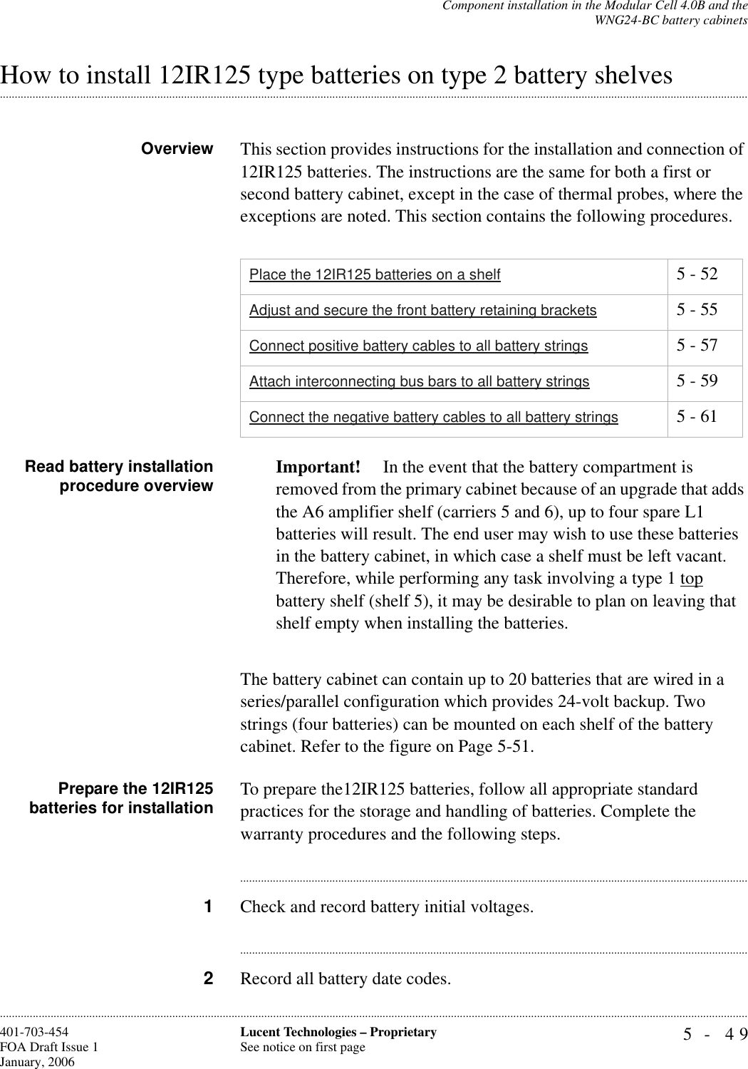 Component installation in the Modular Cell 4.0B and theWNG24-BC battery cabinets5- 49Lucent Technologies – ProprietarySee notice on first page401-703-454FOA Draft Issue 1January, 2006.........................................................................................................................................................................................................................................................................................................................................................................................................................................................................................................................How to install 12IR125 type batteries on type 2 battery shelvesOverview This section provides instructions for the installation and connection of 12IR125 batteries. The instructions are the same for both a first or second battery cabinet, except in the case of thermal probes, where the exceptions are noted. This section contains the following procedures.Read battery installationprocedure overview Important!  In the event that the battery compartment is removed from the primary cabinet because of an upgrade that adds the A6 amplifier shelf (carriers 5 and 6), up to four spare L1 batteries will result. The end user may wish to use these batteries in the battery cabinet, in which case a shelf must be left vacant.Therefore, while performing any task involving a type 1 top battery shelf (shelf 5), it may be desirable to plan on leaving that shelf empty when installing the batteries.The battery cabinet can contain up to 20 batteries that are wired in a series/parallel configuration which provides 24-volt backup. Two strings (four batteries) can be mounted on each shelf of the battery cabinet. Refer to the figure on Page 5-51.Prepare the 12IR125batteries for installation To prepare the12IR125 batteries, follow all appropriate standard practices for the storage and handling of batteries. Complete the warranty procedures and the following steps.............................................................................................................................................................................1Check and record battery initial voltages.............................................................................................................................................................................2Record all battery date codes.Place the 12IR125 batteries on a shelf 5 - 52Adjust and secure the front battery retaining brackets 5 - 55Connect positive battery cables to all battery strings 5 - 57Attach interconnecting bus bars to all battery strings 5 - 59Connect the negative battery cables to all battery strings 5 - 61