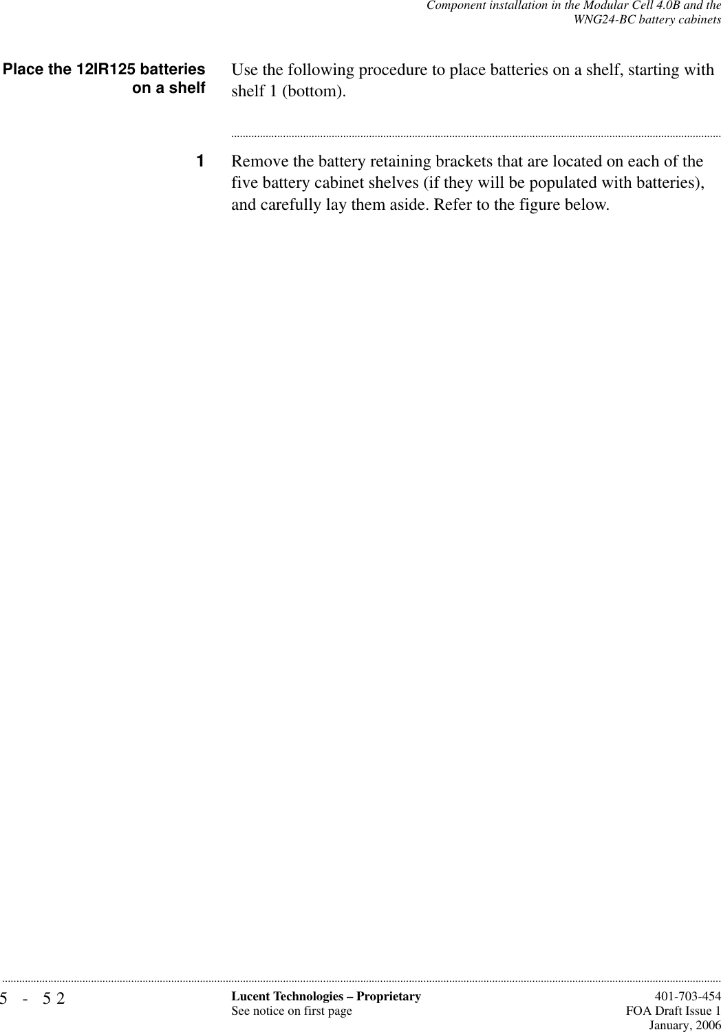 5-52 Lucent Technologies – ProprietarySee notice on first page  401-703-454FOA Draft Issue 1January, 2006...........................................................................................................................................................................................................................................................Component installation in the Modular Cell 4.0B and theWNG24-BC battery cabinetsPlace the 12IR125 batterieson a shelf Use the following procedure to place batteries on a shelf, starting with shelf 1 (bottom).............................................................................................................................................................................1Remove the battery retaining brackets that are located on each of the five battery cabinet shelves (if they will be populated with batteries), and carefully lay them aside. Refer to the figure below.