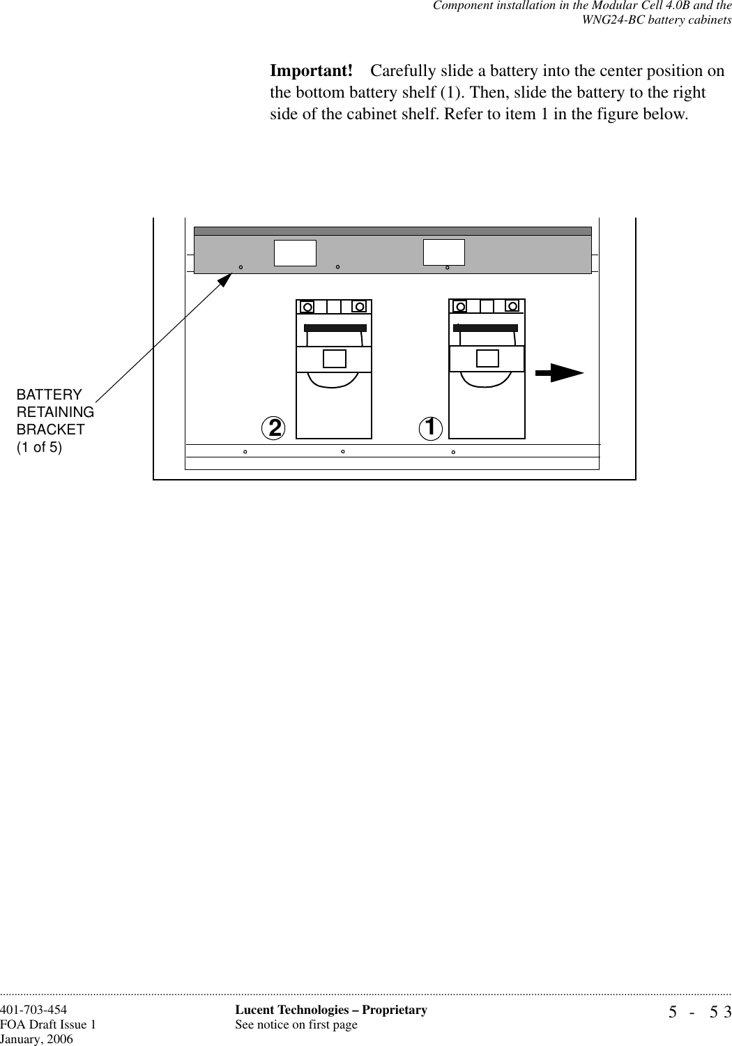 Component installation in the Modular Cell 4.0B and theWNG24-BC battery cabinets5- 53Lucent Technologies – ProprietarySee notice on first page401-703-454FOA Draft Issue 1January, 2006............................................................................................................................................................................................................................................................Important! Carefully slide a battery into the center position on the bottom battery shelf (1). Then, slide the battery to the right side of the cabinet shelf. Refer to item 1 in the figure below.12BATTERYRETAININGBRACKET(1 of 5)