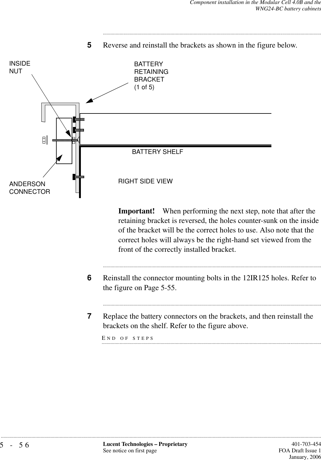 5-56 Lucent Technologies – ProprietarySee notice on first page  401-703-454FOA Draft Issue 1January, 2006...........................................................................................................................................................................................................................................................Component installation in the Modular Cell 4.0B and theWNG24-BC battery cabinets............................................................................................................................................................................5Reverse and reinstall the brackets as shown in the figure below.Important! When performing the next step, note that after the retaining bracket is reversed, the holes counter-sunk on the inside of the bracket will be the correct holes to use. Also note that the correct holes will always be the right-hand set viewed from the front of the correctly installed bracket.............................................................................................................................................................................6Reinstall the connector mounting bolts in the 12IR125 holes. Refer to the figure on Page 5-55.............................................................................................................................................................................7Replace the battery connectors on the brackets, and then reinstall the END OF STEPS.............................................................................................................................................................................brackets on the shelf. Refer to the figure above.BATTERYRETAININGBRACKET(1 of 5)BATTERY SHELFRIGHT SIDE VIEWANDERSON CONNECTORINSIDE NUT