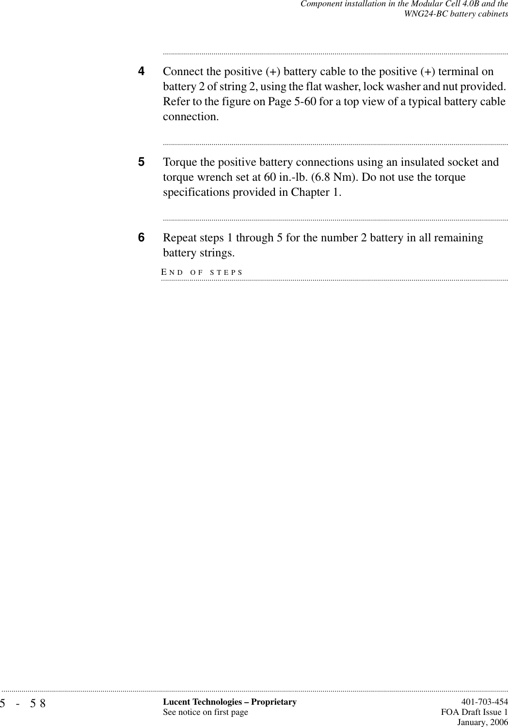 5-58 Lucent Technologies – ProprietarySee notice on first page  401-703-454FOA Draft Issue 1January, 2006...........................................................................................................................................................................................................................................................Component installation in the Modular Cell 4.0B and theWNG24-BC battery cabinets............................................................................................................................................................................4Connect the positive (+) battery cable to the positive (+) terminal on battery 2 of string 2, using the flat washer, lock washer and nut provided. Refer to the figure on Page 5-60 for a top view of a typical battery cable connection.............................................................................................................................................................................5Torque the positive battery connections using an insulated socket and torque wrench set at 60 in.-lb. (6.8 Nm). Do not use the torque specifications provided in Chapter 1.............................................................................................................................................................................6Repeat steps 1 through 5 for the number 2 battery in all remaining END OF STEPS.............................................................................................................................................................................battery strings.