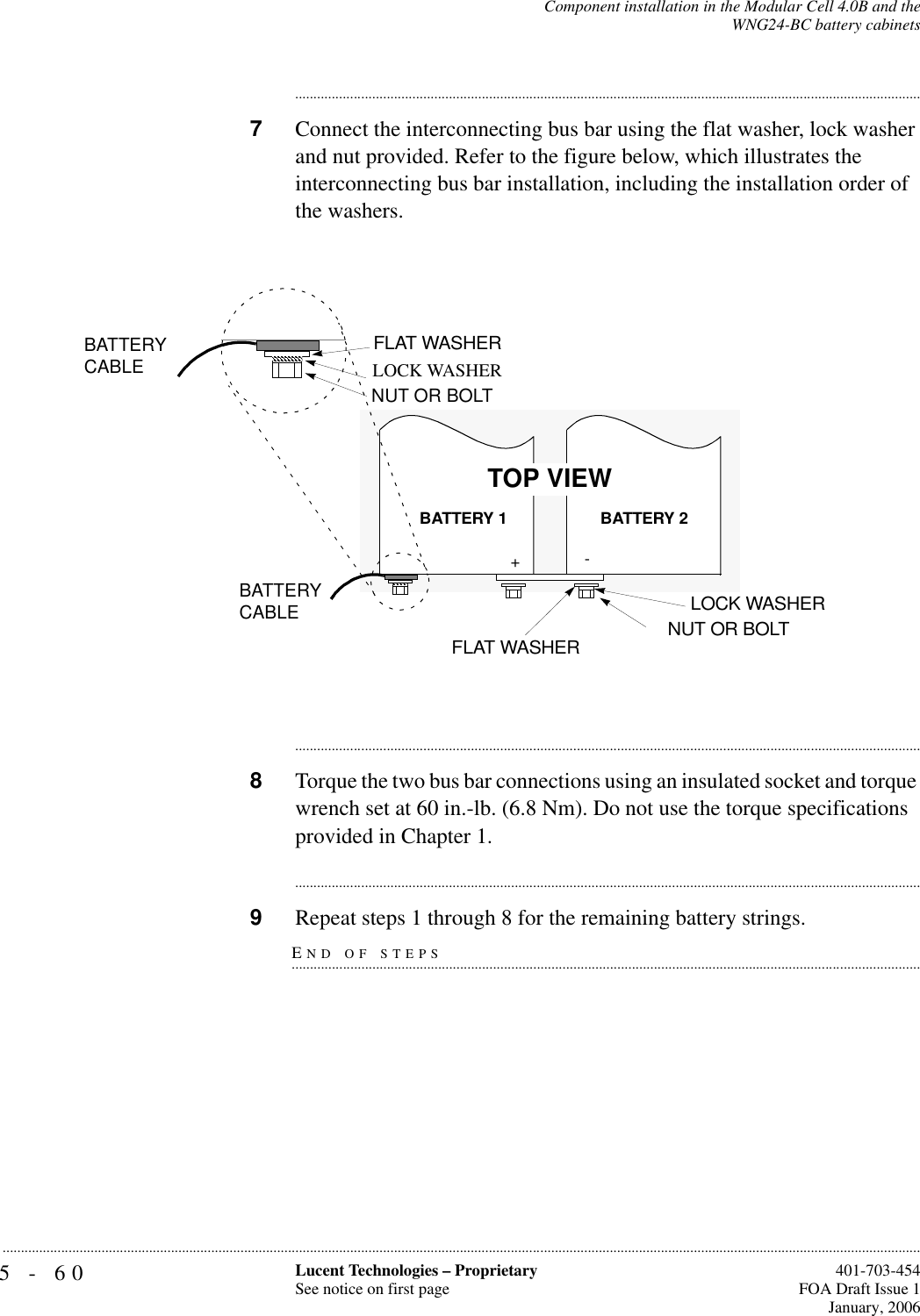 5-60 Lucent Technologies – ProprietarySee notice on first page  401-703-454FOA Draft Issue 1January, 2006...........................................................................................................................................................................................................................................................Component installation in the Modular Cell 4.0B and theWNG24-BC battery cabinets............................................................................................................................................................................7Connect the interconnecting bus bar using the flat washer, lock washer and nut provided. Refer to the figure below, which illustrates the interconnecting bus bar installation, including the installation order of the washers.............................................................................................................................................................................8Torque the two bus bar connections using an insulated socket and torque wrench set at 60 in.-lb. (6.8 Nm). Do not use the torque specifications provided in Chapter 1.............................................................................................................................................................................END OF STEPS.............................................................................................................................................................................9Repeat steps 1 through 8 for the remaining battery strings.-+LOCK WASHER BATTERY CABLEBATTERY CABLEBATTERY 2BATTERY 1LOCK WASHERFLAT WASHER NUT OR BOLTTOP VIEWNUT OR BOLTFLAT WASHER
