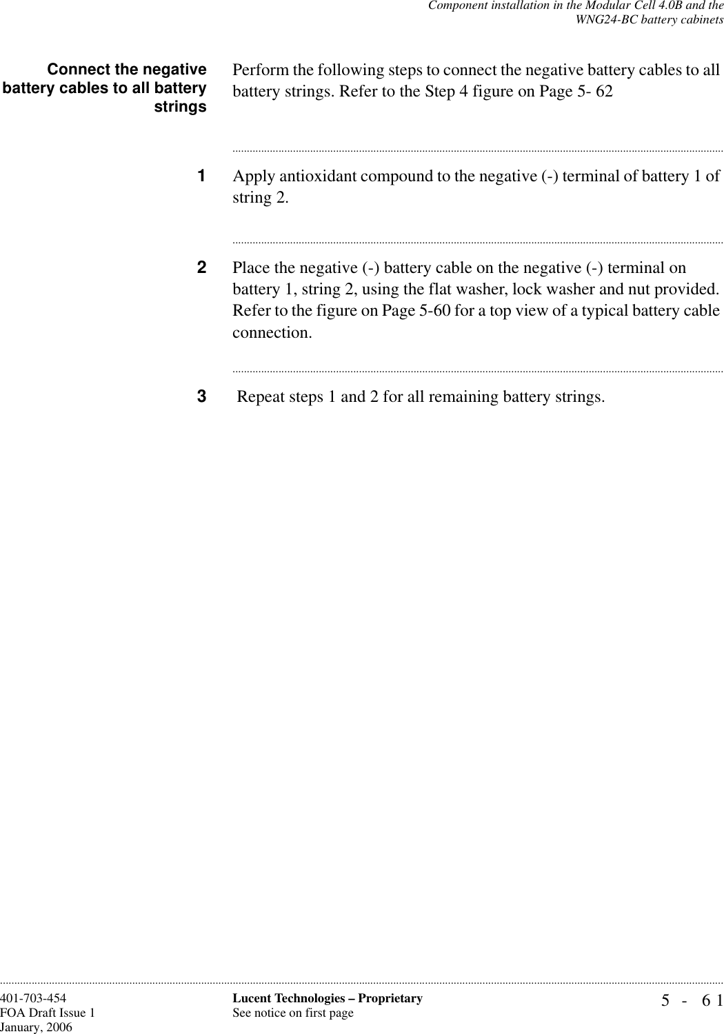 Component installation in the Modular Cell 4.0B and theWNG24-BC battery cabinets5- 61Lucent Technologies – ProprietarySee notice on first page401-703-454FOA Draft Issue 1January, 2006............................................................................................................................................................................................................................................................Connect the negativebattery cables to all batterystringsPerform the following steps to connect the negative battery cables to all battery strings. Refer to the Step 4 figure on Page 5- 62............................................................................................................................................................................1Apply antioxidant compound to the negative (-) terminal of battery 1 of string 2.............................................................................................................................................................................2Place the negative (-) battery cable on the negative (-) terminal on battery 1, string 2, using the flat washer, lock washer and nut provided. Refer to the figure on Page 5-60 for a top view of a typical battery cable connection.............................................................................................................................................................................3 Repeat steps 1 and 2 for all remaining battery strings.