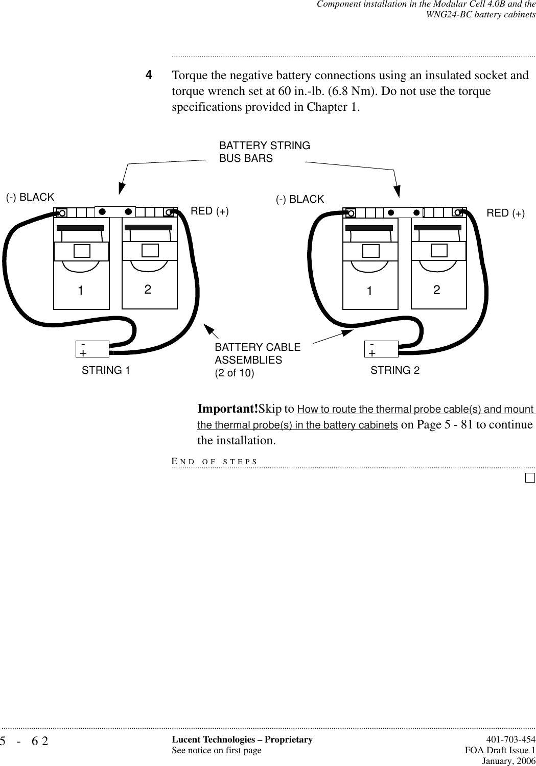 5-62 Lucent Technologies – ProprietarySee notice on first page  401-703-454FOA Draft Issue 1January, 2006...........................................................................................................................................................................................................................................................Component installation in the Modular Cell 4.0B and theWNG24-BC battery cabinets............................................................................................................................................................................4Torque the negative battery connections using an insulated socket and torque wrench set at 60 in.-lb. (6.8 Nm). Do not use the torque specifications provided in Chapter 1. Important!Skip to How to route the thermal probe cable(s) and mount the thermal probe(s) in the battery cabinets on Page 5 - 81 to continue END OF STEPS...............................................................................................................................................................................the installation.+-STRING 2BATTERY CABLE ASSEMBLIES (2 of 10)+-12(-) BLACKRED (+)+-STRING 1+-12(-) BLACKRED (+)BATTERY STRING BUS BARS