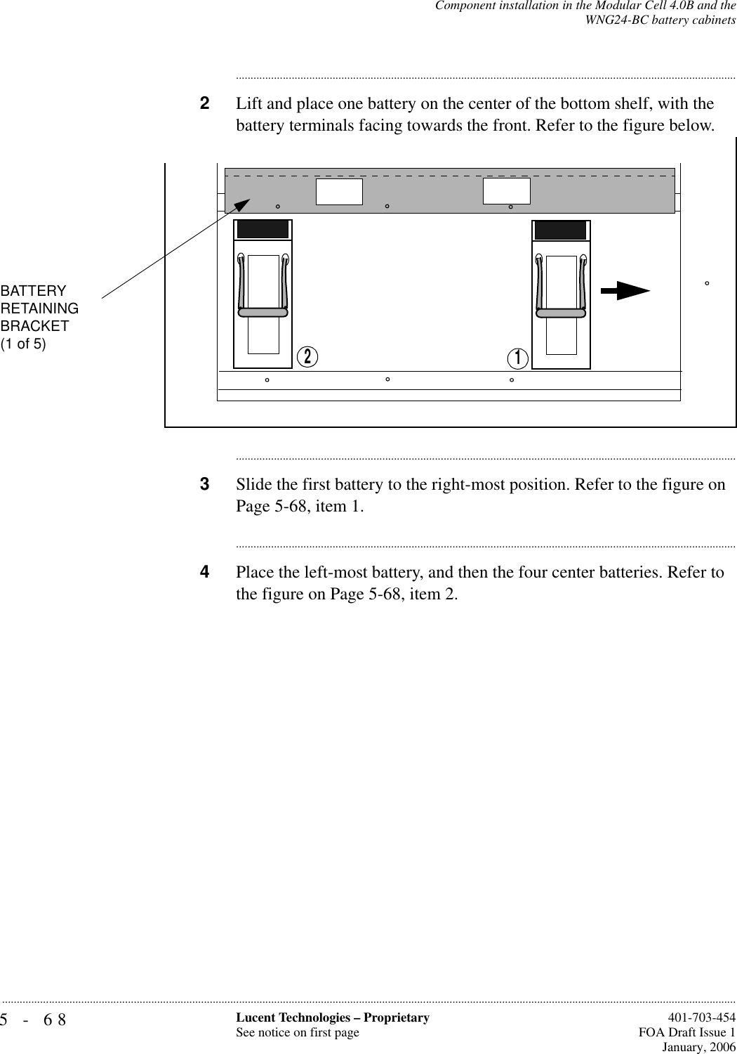 5-68 Lucent Technologies – ProprietarySee notice on first page  401-703-454FOA Draft Issue 1January, 2006...........................................................................................................................................................................................................................................................Component installation in the Modular Cell 4.0B and theWNG24-BC battery cabinets............................................................................................................................................................................2Lift and place one battery on the center of the bottom shelf, with the battery terminals facing towards the front. Refer to the figure below.............................................................................................................................................................................3Slide the first battery to the right-most position. Refer to the figure on Page 5-68, item 1.............................................................................................................................................................................4Place the left-most battery, and then the four center batteries. Refer to the figure on Page 5-68, item 2.12BATTERYRETAININGBRACKET(1 of 5)