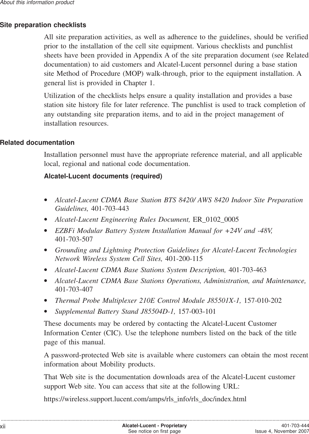 Site preparation checklistsAll site preparation activities, as well as adherence to the guidelines, should be verifiedprior to the installation of the cell site equipment. Various checklists and punchlistsheets have been provided in Appendix A of the site preparation document (see Relateddocumentation) to aid customers and Alcatel-Lucent personnel during a base stationsite Method of Procedure (MOP) walk-through, prior to the equipment installation. Ageneral list is provided in Chapter 1.Utilization of the checklists helps ensure a quality installation and provides a basestation site history file for later reference. The punchlist is used to track completion ofany outstanding site preparation items, and to aid in the project management ofinstallation resources.Related documentationInstallation personnel must have the appropriate reference material, and all applicablelocal, regional and national code documentation.Alcatel-Lucent documents (required)•Alcatel-Lucent CDMA Base Station BTS 8420/ AWS 8420 Indoor Site PreparationGuidelines, 401-703-443•Alcatel-Lucent Engineering Rules Document, ER_0102_0005•EZBFi Modular Battery System Installation Manual for +24V and -48V,401-703-507•Grounding and Lightning Protection Guidelines for Alcatel-Lucent TechnologiesNetwork Wireless System Cell Sites, 401-200-115•Alcatel-Lucent CDMA Base Stations System Description, 401-703-463•Alcatel-Lucent CDMA Base Stations Operations, Administration, and Maintenance,401-703-407•Thermal Probe Multiplexer 210E Control Module J85501X-1, 157-010-202•Supplemental Battery Stand J85504D-1, 157-003-101These documents may be ordered by contacting the Alcatel-Lucent CustomerInformation Center (CIC). Use the telephone numbers listed on the back of the titlepage of this manual.A password-protected Web site is available where customers can obtain the most recentinformation about Mobility products.That Web site is the documentation downloads area of the Alcatel-Lucent customersupport Web site. You can access that site at the following URL:https://wireless.support.lucent.com/amps/rls_info/rls_doc/index.htmlAbout this information product...................................................................................................................................................................................................................................xii Alcatel-Lucent - ProprietarySee notice on first page 401-703-444Issue 4, November 2007,