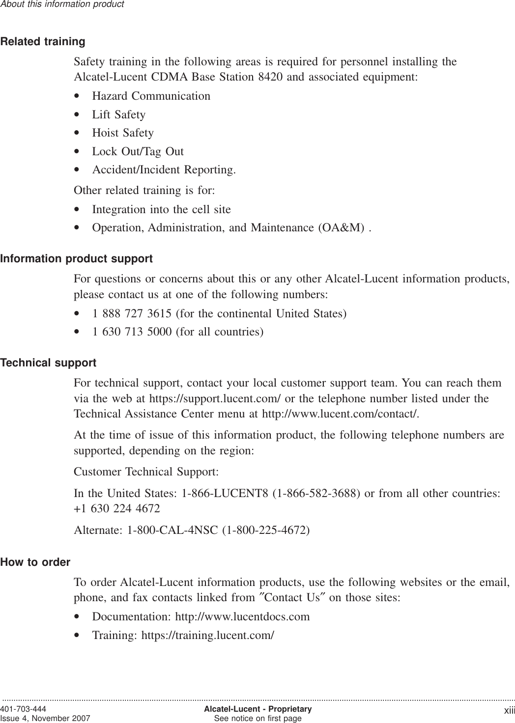 Related trainingSafety training in the following areas is required for personnel installing theAlcatel-Lucent CDMA Base Station 8420 and associated equipment:•Hazard Communication•Lift Safety•Hoist Safety•Lock Out/Tag Out•Accident/Incident Reporting.Other related training is for:•Integration into the cell site•Operation, Administration, and Maintenance (OA&amp;M) .Information product supportFor questions or concerns about this or any other Alcatel-Lucent information products,please contact us at one of the following numbers:•1 888 727 3615 (for the continental United States)•1 630 713 5000 (for all countries)Technical supportFor technical support, contact your local customer support team. You can reach themvia the web at https://support.lucent.com/ or the telephone number listed under theTechnical Assistance Center menu at http://www.lucent.com/contact/.At the time of issue of this information product, the following telephone numbers aresupported, depending on the region:Customer Technical Support:In the United States: 1-866-LUCENT8 (1-866-582-3688) or from all other countries:+1 630 224 4672Alternate: 1-800-CAL-4NSC (1-800-225-4672)How to orderTo order Alcatel-Lucent information products, use the following websites or the email,phone, and fax contacts linked from ″Contact Us″on those sites:•Documentation: http://www.lucentdocs.com•Training: https://training.lucent.com/About this information product...................................................................................................................................................................................................................................401-703-444Issue 4, November 2007,Alcatel-Lucent - ProprietarySee notice on first page xiii