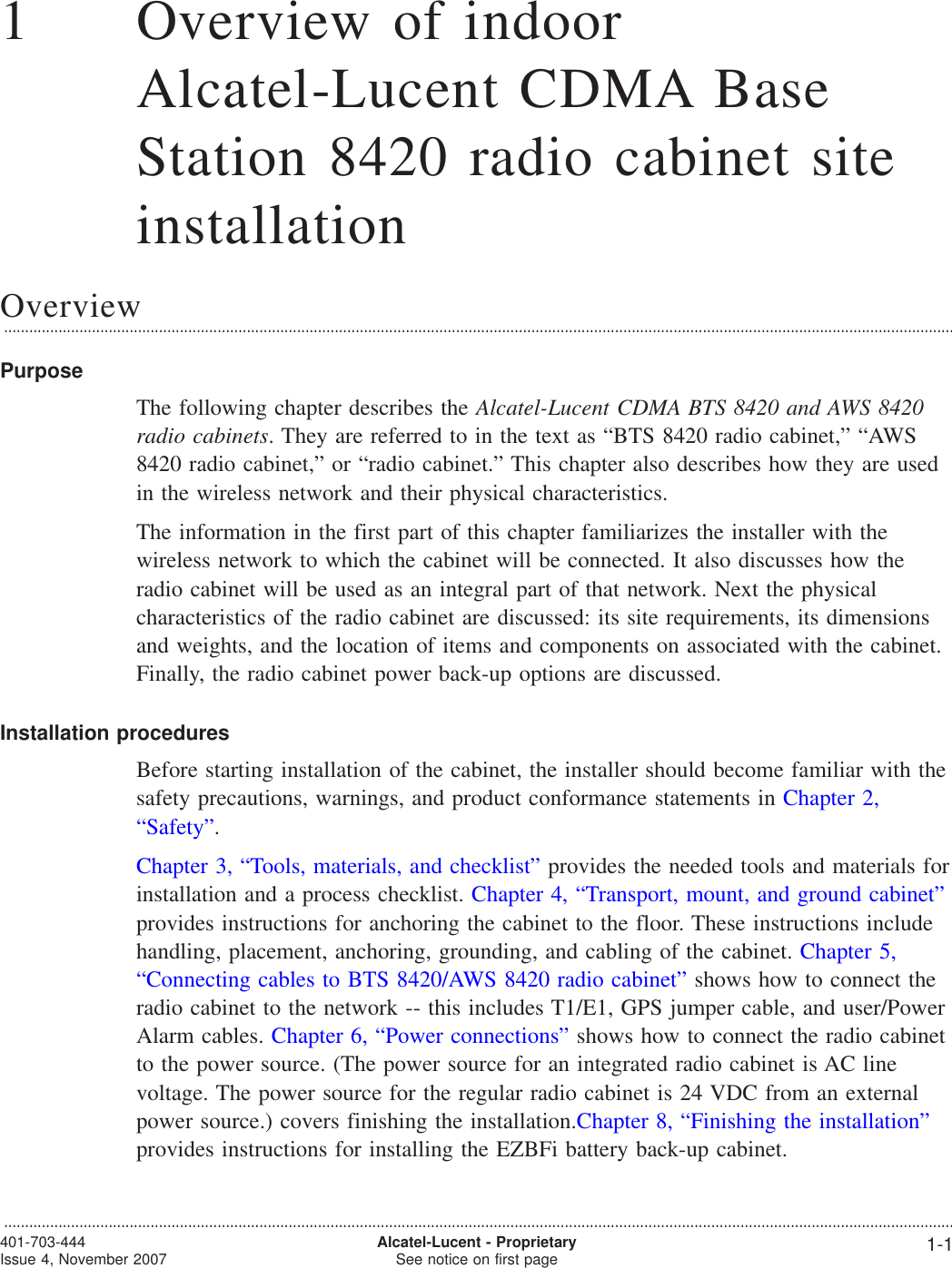 11Overview of indoorAlcatel-Lucent CDMA BaseStation 8420 radio cabinet siteinstallationOverview...................................................................................................................................................................................................................................PurposeThe following chapter describes the Alcatel-Lucent CDMA BTS 8420 and AWS 8420radio cabinets. They are referred to in the text as “BTS 8420 radio cabinet,” “AWS8420 radio cabinet,” or “radio cabinet.” This chapter also describes how they are usedin the wireless network and their physical characteristics.The information in the first part of this chapter familiarizes the installer with thewireless network to which the cabinet will be connected. It also discusses how theradio cabinet will be used as an integral part of that network. Next the physicalcharacteristics of the radio cabinet are discussed: its site requirements, its dimensionsand weights, and the location of items and components on associated with the cabinet.Finally, the radio cabinet power back-up options are discussed.Installation proceduresBefore starting installation of the cabinet, the installer should become familiar with thesafety precautions, warnings, and product conformance statements in Chapter 2,“Safety”.Chapter 3, “Tools, materials, and checklist” provides the needed tools and materials forinstallation and a process checklist. Chapter 4, “Transport, mount, and ground cabinet”provides instructions for anchoring the cabinet to the floor. These instructions includehandling, placement, anchoring, grounding, and cabling of the cabinet. Chapter 5,“Connecting cables to BTS 8420/AWS 8420 radio cabinet” shows how to connect theradio cabinet to the network -- this includes T1/E1, GPS jumper cable, and user/PowerAlarm cables. Chapter 6, “Power connections” shows how to connect the radio cabinetto the power source. (The power source for an integrated radio cabinet is AC linevoltage. The power source for the regular radio cabinet is 24 VDC from an externalpower source.) covers finishing the installation.Chapter 8, “Finishing the installation”provides instructions for installing the EZBFi battery back-up cabinet....................................................................................................................................................................................................................................401-703-444Issue 4, November 2007 Alcatel-Lucent - ProprietarySee notice on first page 1-1