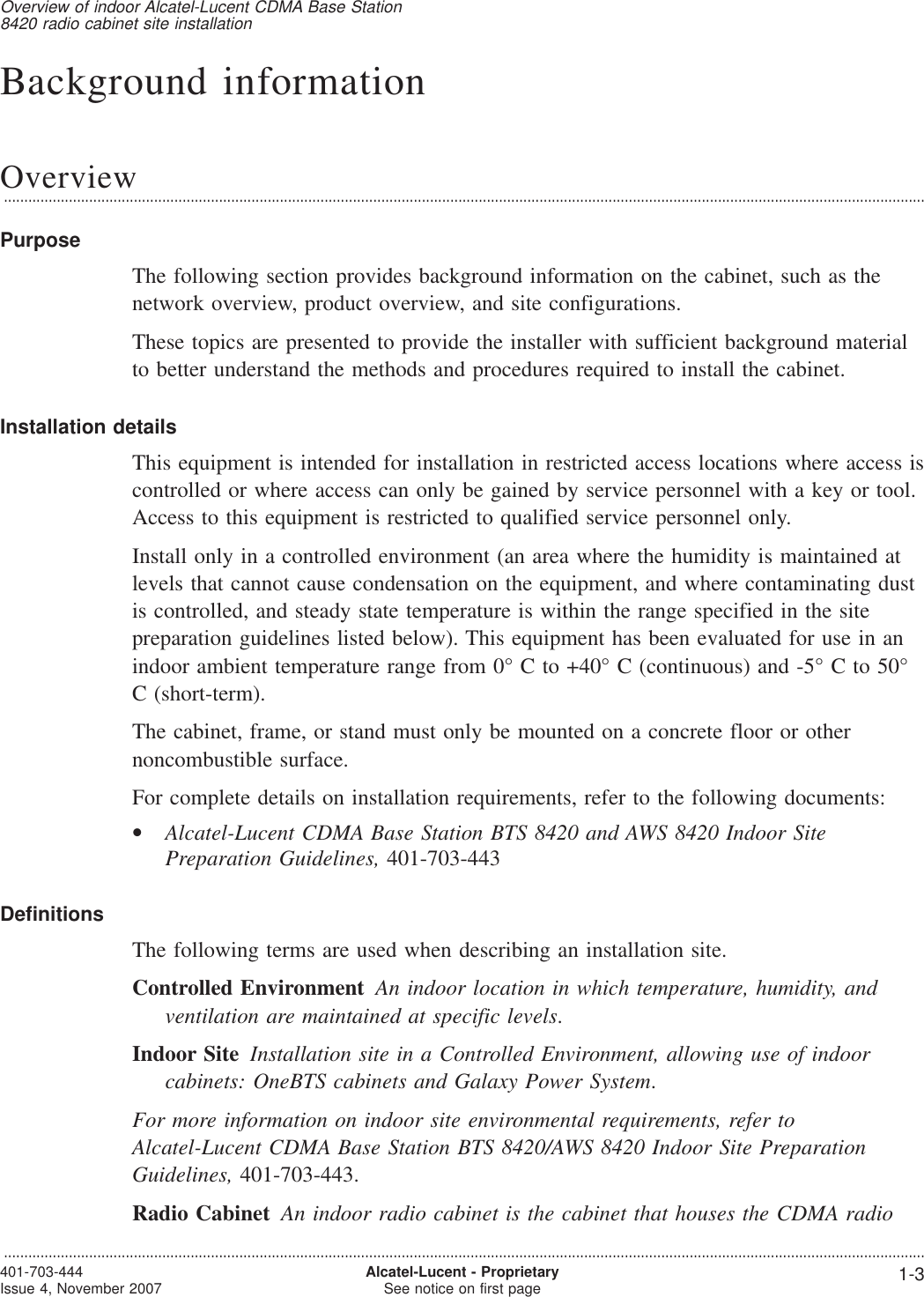Background informationOverview...................................................................................................................................................................................................................................PurposeThe following section provides background information on the cabinet, such as thenetwork overview, product overview, and site configurations.These topics are presented to provide the installer with sufficient background materialto better understand the methods and procedures required to install the cabinet.Installation detailsThis equipment is intended for installation in restricted access locations where access iscontrolled or where access can only be gained by service personnel with a key or tool.Access to this equipment is restricted to qualified service personnel only.Install only in a controlled environment (an area where the humidity is maintained atlevels that cannot cause condensation on the equipment, and where contaminating dustis controlled, and steady state temperature is within the range specified in the sitepreparation guidelines listed below). This equipment has been evaluated for use in anindoor ambient temperature range from 0° C to +40° C (continuous) and -5° C to 50°C (short-term).The cabinet, frame, or stand must only be mounted on a concrete floor or othernoncombustible surface.For complete details on installation requirements, refer to the following documents:•Alcatel-Lucent CDMA Base Station BTS 8420 and AWS 8420 Indoor SitePreparation Guidelines, 401-703-443DefinitionsThe following terms are used when describing an installation site.Controlled Environment An indoor location in which temperature, humidity, andventilation are maintained at specific levels.Indoor Site Installation site in a Controlled Environment, allowing use of indoorcabinets: OneBTS cabinets and Galaxy Power System.For more information on indoor site environmental requirements, refer toAlcatel-Lucent CDMA Base Station BTS 8420/AWS 8420 Indoor Site PreparationGuidelines, 401-703-443.Radio Cabinet An indoor radio cabinet is the cabinet that houses the CDMA radioOverview of indoor Alcatel-Lucent CDMA Base Station8420 radio cabinet site installation...................................................................................................................................................................................................................................401-703-444Issue 4, November 2007 Alcatel-Lucent - ProprietarySee notice on first page 1-3