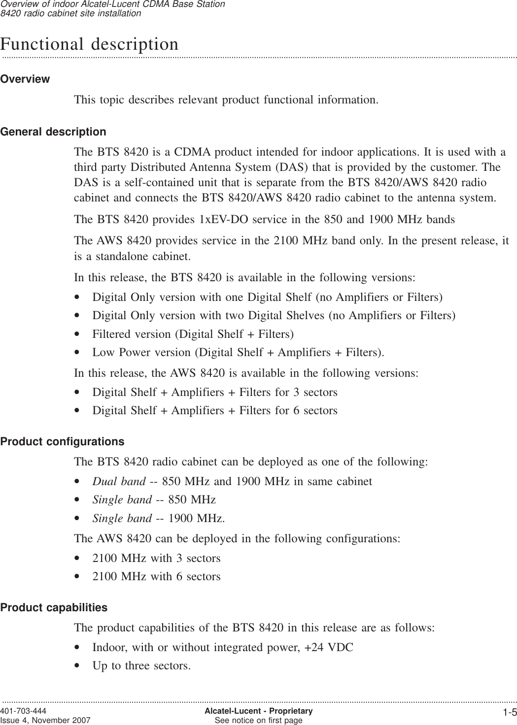 Functional description...................................................................................................................................................................................................................................OverviewThis topic describes relevant product functional information.General descriptionThe BTS 8420 is a CDMA product intended for indoor applications. It is used with athird party Distributed Antenna System (DAS) that is provided by the customer. TheDAS is a self-contained unit that is separate from the BTS 8420/AWS 8420 radiocabinet and connects the BTS 8420/AWS 8420 radio cabinet to the antenna system.The BTS 8420 provides 1xEV-DO service in the 850 and 1900 MHz bandsThe AWS 8420 provides service in the 2100 MHz band only. In the present release, itis a standalone cabinet.In this release, the BTS 8420 is available in the following versions:•Digital Only version with one Digital Shelf (no Amplifiers or Filters)•Digital Only version with two Digital Shelves (no Amplifiers or Filters)•Filtered version (Digital Shelf + Filters)•Low Power version (Digital Shelf + Amplifiers + Filters).In this release, the AWS 8420 is available in the following versions:•Digital Shelf + Amplifiers + Filters for 3 sectors•Digital Shelf + Amplifiers + Filters for 6 sectorsProduct configurationsThe BTS 8420 radio cabinet can be deployed as one of the following:•Dual band -- 850 MHz and 1900 MHz in same cabinet•Single band -- 850 MHz•Single band -- 1900 MHz.The AWS 8420 can be deployed in the following configurations:•2100 MHz with 3 sectors•2100 MHz with 6 sectorsProduct capabilitiesThe product capabilities of the BTS 8420 in this release are as follows:•Indoor, with or without integrated power, +24 VDC•Up to three sectors.Overview of indoor Alcatel-Lucent CDMA Base Station8420 radio cabinet site installation...................................................................................................................................................................................................................................401-703-444Issue 4, November 2007 Alcatel-Lucent - ProprietarySee notice on first page 1-5