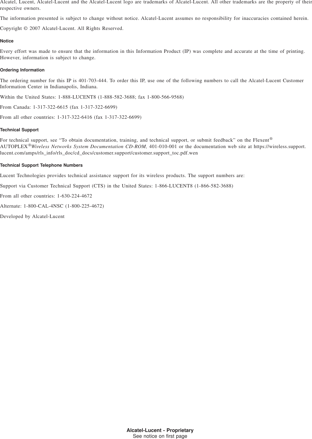 Alcatel, Lucent, Alcatel-Lucent and the Alcatel-Lucent logo are trademarks of Alcatel-Lucent. All other trademarks are the property of theirrespective owners.The information presented is subject to change without notice. Alcatel-Lucent assumes no responsibility for inaccuracies contained herein.Copyright © 2007 Alcatel-Lucent. All Rights Reserved.NoticeEvery effort was made to ensure that the information in this Information Product (IP) was complete and accurate at the time of printing.However, information is subject to change.Ordering InformationThe ordering number for this IP is 401-703-444. To order this IP, use one of the following numbers to call the Alcatel-Lucent CustomerInformation Center in Indianapolis, Indiana.Within the United States: 1-888-LUCENT8 (1-888-582-3688; fax 1-800-566-9568)From Canada: 1-317-322-6615 (fax 1-317-322-6699)From all other countries: 1-317-322-6416 (fax 1-317-322-6699)Technical SupportFor technical support, see “To obtain documentation, training, and technical support, or submit feedback” on the Flexent®AUTOPLEX®Wireless Networks System Documentation CD-ROM, 401-010-001 or the documentation web site at https://wireless.support.lucent.com/amps/rls_info/rls_doc/cd_docs/customer.support/customer.support_toc.pdf.wenTechnical Support Telephone NumbersLucent Technologies provides technical assistance support for its wireless products. The support numbers are:Support via Customer Technical Support (CTS) in the United States: 1-866-LUCENT8 (1-866-582-3688)From all other countries: 1-630-224-4672Alternate: 1-800-CAL-4NSC (1-800-225-4672)Developed by Alcatel-LucentSee notice on first ageAlcatel-Lucent - ProprietarySee notice on first page