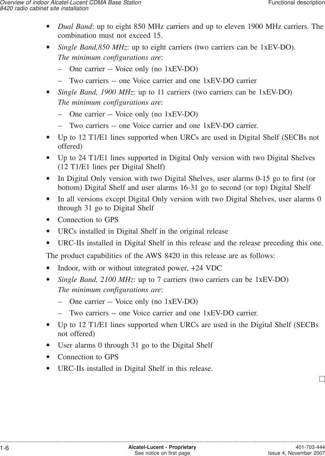•Dual Band: up to eight 850 MHz carriers and up to eleven 1900 MHz carriers. Thecombination must not exceed 15.•Single Band,850 MHz: up to eight carriers (two carriers can be 1xEV-DO).The minimum configurations are:– One carrier -- Voice only (no 1xEV-DO)– Two carriers -- one Voice carrier and one 1xEV-DO carrier•Single Band, 1900 MHz: up to 11 carriers (two carriers can be 1xEV-DO)The minimum configurations are:– One carrier -- Voice only (no 1xEV-DO)– Two carriers -- one Voice carrier and one 1xEV-DO carrier.•Up to 12 T1/E1 lines supported when URCs are used in Digital Shelf (SECBs notoffered)•Up to 24 T1/E1 lines supported in Digital Only version with two Digital Shelves(12 T1/E1 lines per Digital Shelf)•In Digital Only version with two Digital Shelves, user alarms 0-15 go to first (orbottom) Digital Shelf and user alarms 16-31 go to second (or top) Digital Shelf•In all versions except Digital Only version with two Digital Shelves, user alarms 0through 31 go to Digital Shelf•Connection to GPS•URCs installed in Digital Shelf in the original release•URC-IIs installed in Digital Shelf in this release and the release preceding this one.The product capabilities of the AWS 8420 in this release are as follows:•Indoor, with or without integrated power, +24 VDC•Single Band, 2100 MHz: up to 7 carriers (two carriers can be 1xEV-DO)The minimum configurations are:– One carrier -- Voice only (no 1xEV-DO)– Two carriers -- one Voice carrier and one 1xEV-DO carrier.•Up to 12 T1/E1 lines supported when URCs are used in the Digital Shelf (SECBsnot offered)•User alarms 0 through 31 go to the Digital Shelf•Connection to GPS•URC-IIs installed in Digital Shelf in this release.Overview of indoor Alcatel-Lucent CDMA Base Station8420 radio cabinet site installationFunctional description....................................................................................................................................................................................................................................1-6 Alcatel-Lucent - ProprietarySee notice on first page 401-703-444Issue 4, November 2007