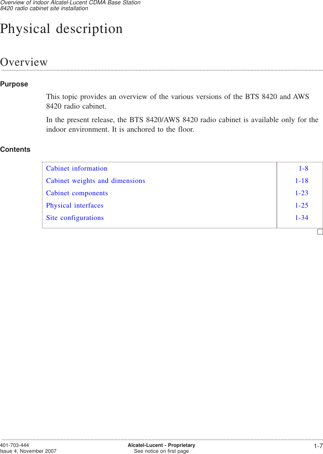 Physical descriptionOverview...................................................................................................................................................................................................................................PurposeThis topic provides an overview of the various versions of the BTS 8420 and AWS8420 radio cabinet.In the present release, the BTS 8420/AWS 8420 radio cabinet is available only for theindoor environment. It is anchored to the floor.ContentsCabinet information 1-8Cabinet weights and dimensions 1-18Cabinet components 1-23Physical interfaces 1-25Site configurations 1-34Overview of indoor Alcatel-Lucent CDMA Base Station8420 radio cabinet site installation...................................................................................................................................................................................................................................401-703-444Issue 4, November 2007 Alcatel-Lucent - ProprietarySee notice on first page 1-7