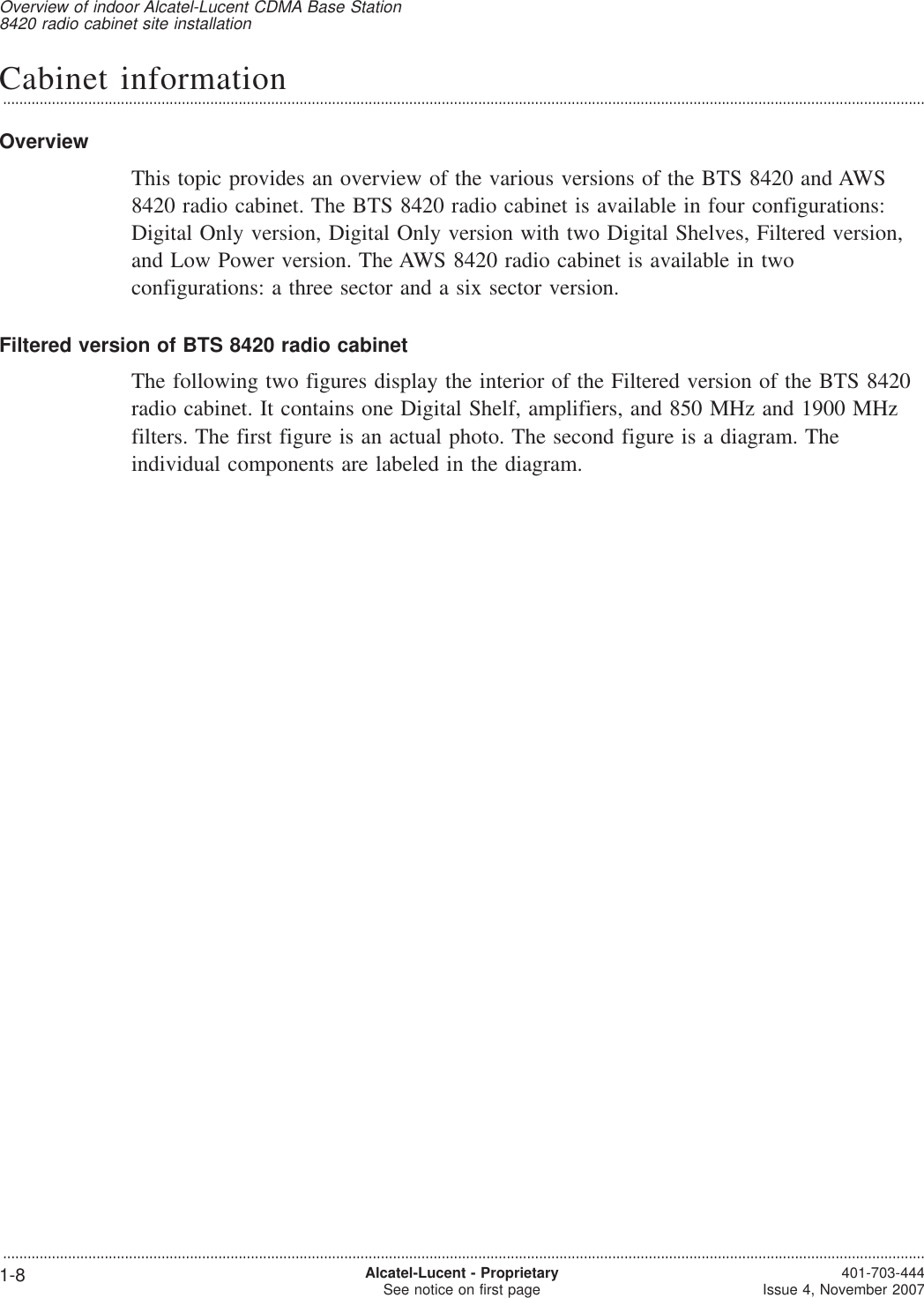 Cabinet information...................................................................................................................................................................................................................................OverviewThis topic provides an overview of the various versions of the BTS 8420 and AWS8420 radio cabinet. The BTS 8420 radio cabinet is available in four configurations:Digital Only version, Digital Only version with two Digital Shelves, Filtered version,and Low Power version. The AWS 8420 radio cabinet is available in twoconfigurations: a three sector and a six sector version.Filtered version of BTS 8420 radio cabinetThe following two figures display the interior of the Filtered version of the BTS 8420radio cabinet. It contains one Digital Shelf, amplifiers, and 850 MHz and 1900 MHzfilters. The first figure is an actual photo. The second figure is a diagram. Theindividual components are labeled in the diagram.Overview of indoor Alcatel-Lucent CDMA Base Station8420 radio cabinet site installation...................................................................................................................................................................................................................................1-8 Alcatel-Lucent - ProprietarySee notice on first page 401-703-444Issue 4, November 2007