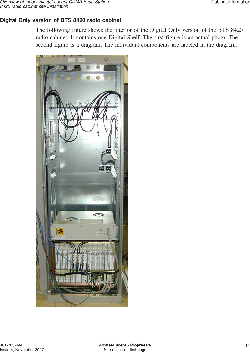 Digital Only version of BTS 8420 radio cabinetThe following figure shows the interior of the Digital Only version of the BTS 8420radio cabinet. It contains one Digital Shelf. The first figure is an actual photo. Thesecond figure is a diagram. The individual components are labeled in the diagram.Overview of indoor Alcatel-Lucent CDMA Base Station8420 radio cabinet site installationCabinet information....................................................................................................................................................................................................................................401-703-444Issue 4, November 2007 Alcatel-Lucent - ProprietarySee notice on first page 1-11