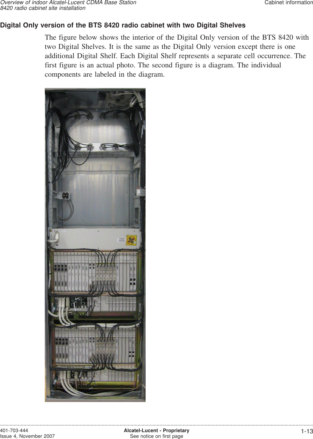 Digital Only version of the BTS 8420 radio cabinet with two Digital ShelvesThe figure below shows the interior of the Digital Only version of the BTS 8420 withtwo Digital Shelves. It is the same as the Digital Only version except there is oneadditional Digital Shelf. Each Digital Shelf represents a separate cell occurrence. Thefirst figure is an actual photo. The second figure is a diagram. The individualcomponents are labeled in the diagram.Overview of indoor Alcatel-Lucent CDMA Base Station8420 radio cabinet site installationCabinet information....................................................................................................................................................................................................................................401-703-444Issue 4, November 2007 Alcatel-Lucent - ProprietarySee notice on first page 1-13