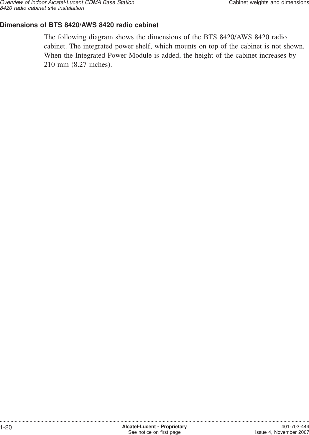 Dimensions of BTS 8420/AWS 8420 radio cabinetThe following diagram shows the dimensions of the BTS 8420/AWS 8420 radiocabinet. The integrated power shelf, which mounts on top of the cabinet is not shown.When the Integrated Power Module is added, the height of the cabinet increases by210 mm (8.27 inches).Overview of indoor Alcatel-Lucent CDMA Base Station8420 radio cabinet site installationCabinet weights and dimensions....................................................................................................................................................................................................................................1-20 Alcatel-Lucent - ProprietarySee notice on first page 401-703-444Issue 4, November 2007