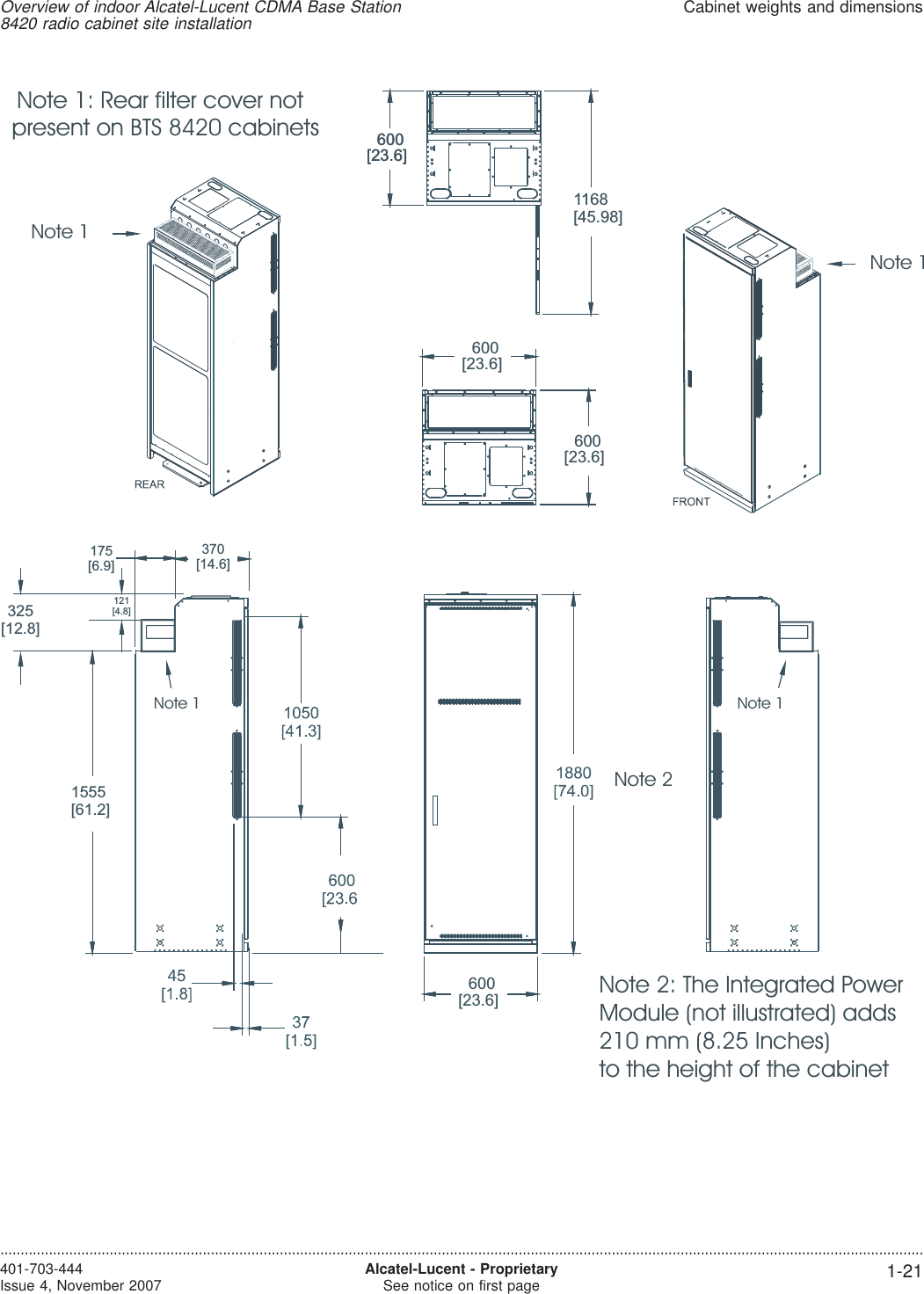 600[23.6]1168[45.98]600[23.6]600[23.6]600[23.6]600[23.6]325[12.8]121[4.8]370[14.6]175[6.9]1555[61.2]Note 1Note 1Note 1 Note 1Note 1: Rear filter cover notpresent on BTS 8420 cabinetsNote 2: The Integrated PowerModule (not illustrated) adds210 mm (8.25 Inches)to the height of the cabinetNote 2Overview of indoor Alcatel-Lucent CDMA Base Station8420 radio cabinet site installationCabinet weights and dimensions....................................................................................................................................................................................................................................401-703-444Issue 4, November 2007 Alcatel-Lucent - ProprietarySee notice on first page 1-21
