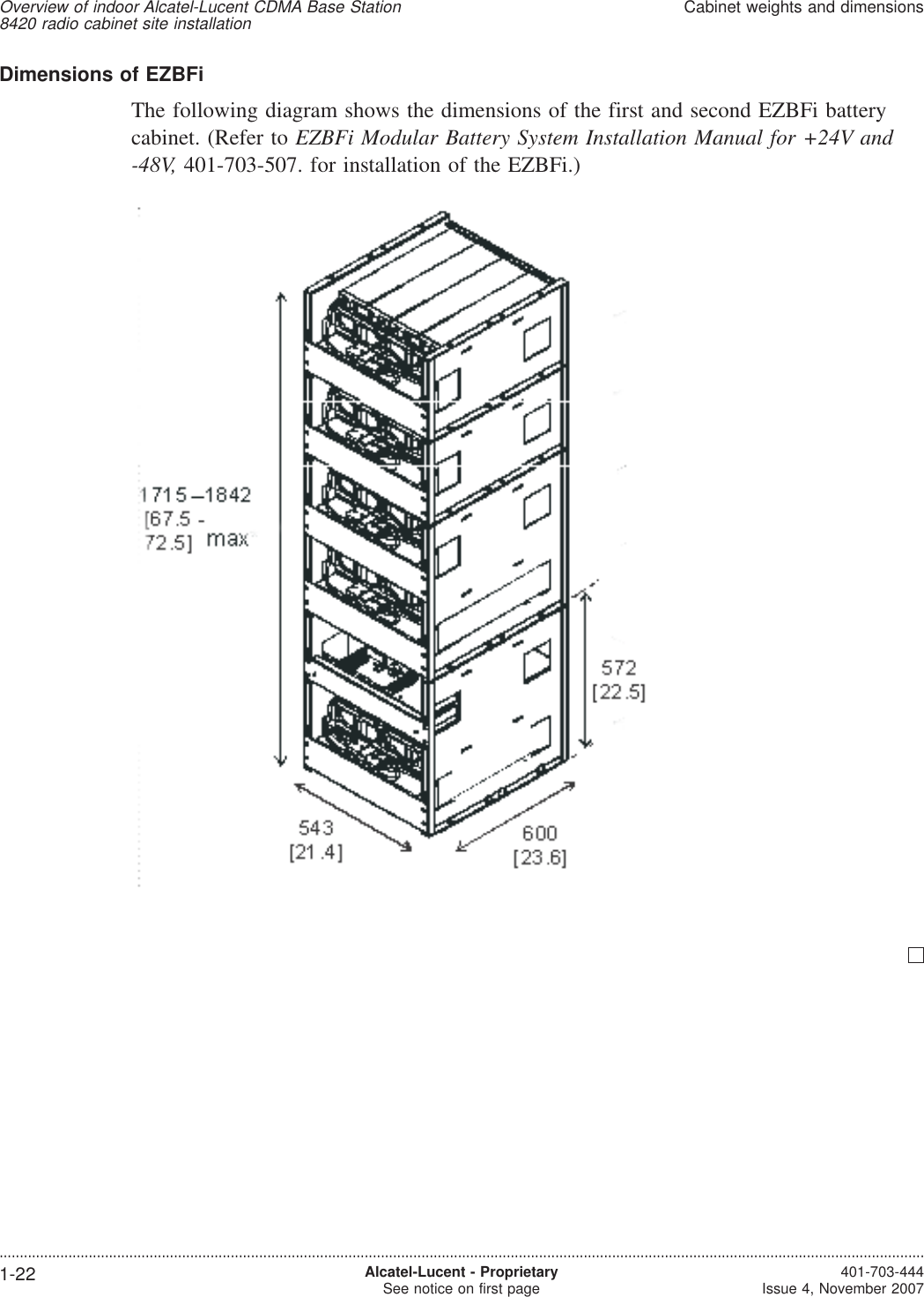 Dimensions of EZBFiThe following diagram shows the dimensions of the first and second EZBFi batterycabinet. (Refer to EZBFi Modular Battery System Installation Manual for +24V and-48V, 401-703-507. for installation of the EZBFi.)Overview of indoor Alcatel-Lucent CDMA Base Station8420 radio cabinet site installationCabinet weights and dimensions....................................................................................................................................................................................................................................1-22 Alcatel-Lucent - ProprietarySee notice on first page 401-703-444Issue 4, November 2007