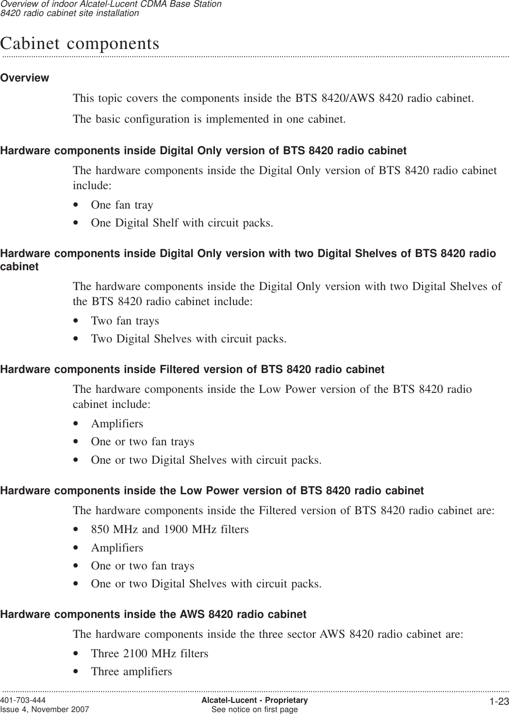 Cabinet components...................................................................................................................................................................................................................................OverviewThis topic covers the components inside the BTS 8420/AWS 8420 radio cabinet.The basic configuration is implemented in one cabinet.Hardware components inside Digital Only version of BTS 8420 radio cabinetThe hardware components inside the Digital Only version of BTS 8420 radio cabinetinclude:•One fan tray•One Digital Shelf with circuit packs.Hardware components inside Digital Only version with two Digital Shelves of BTS 8420 radiocabinetThe hardware components inside the Digital Only version with two Digital Shelves ofthe BTS 8420 radio cabinet include:•Two fan trays•Two Digital Shelves with circuit packs.Hardware components inside Filtered version of BTS 8420 radio cabinetThe hardware components inside the Low Power version of the BTS 8420 radiocabinet include:•Amplifiers•One or two fan trays•One or two Digital Shelves with circuit packs.Hardware components inside the Low Power version of BTS 8420 radio cabinetThe hardware components inside the Filtered version of BTS 8420 radio cabinet are:•850 MHz and 1900 MHz filters•Amplifiers•One or two fan trays•One or two Digital Shelves with circuit packs.Hardware components inside the AWS 8420 radio cabinetThe hardware components inside the three sector AWS 8420 radio cabinet are:•Three 2100 MHz filters•Three amplifiersOverview of indoor Alcatel-Lucent CDMA Base Station8420 radio cabinet site installation...................................................................................................................................................................................................................................401-703-444Issue 4, November 2007 Alcatel-Lucent - ProprietarySee notice on first page 1-23
