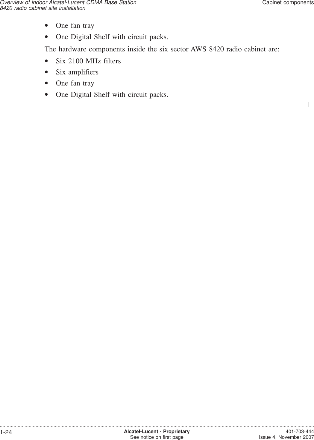 •One fan tray•One Digital Shelf with circuit packs.The hardware components inside the six sector AWS 8420 radio cabinet are:•Six 2100 MHz filters•Six amplifiers•One fan tray•One Digital Shelf with circuit packs.Overview of indoor Alcatel-Lucent CDMA Base Station8420 radio cabinet site installationCabinet components....................................................................................................................................................................................................................................1-24 Alcatel-Lucent - ProprietarySee notice on first page 401-703-444Issue 4, November 2007
