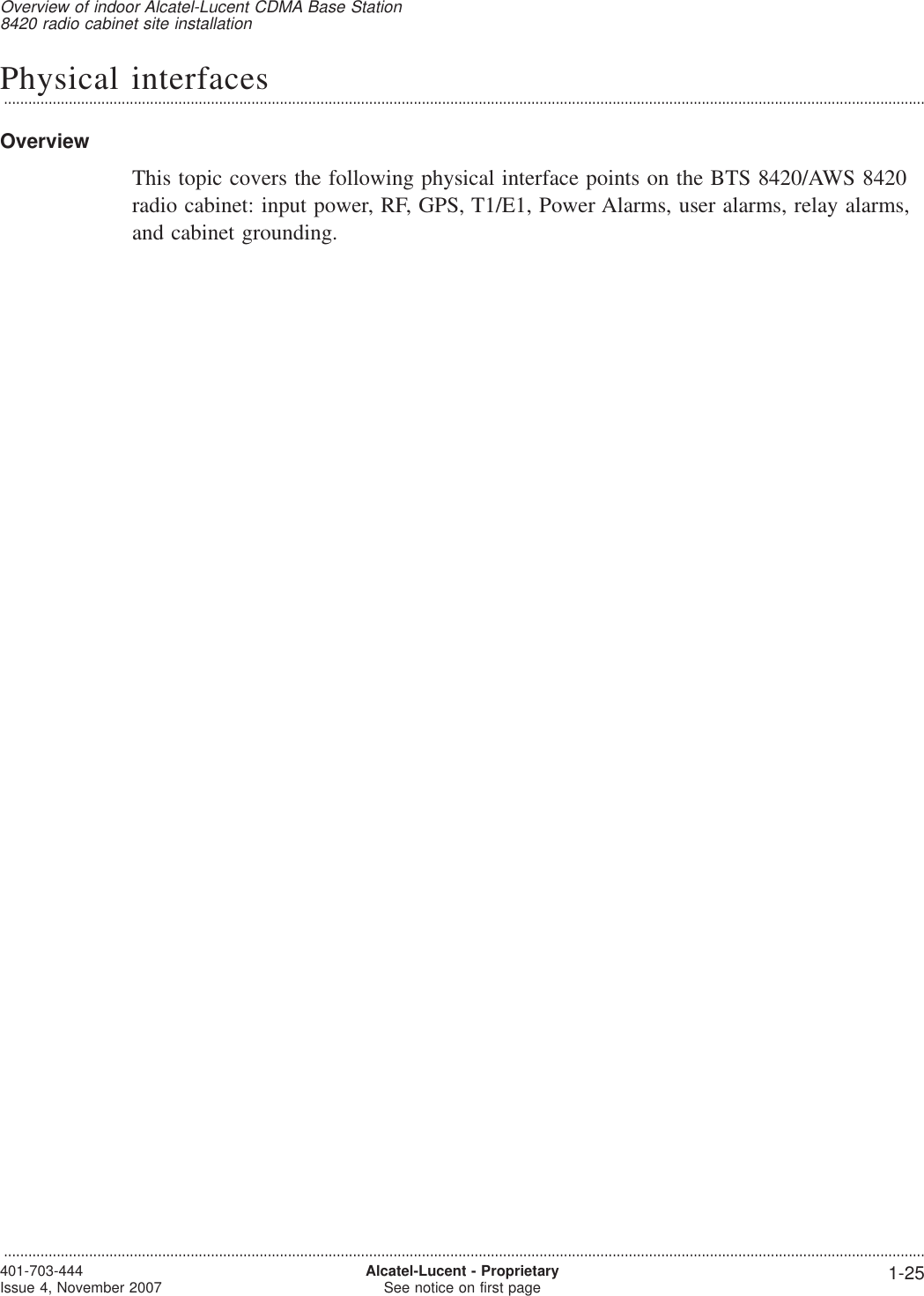 Physical interfaces...................................................................................................................................................................................................................................OverviewThis topic covers the following physical interface points on the BTS 8420/AWS 8420radio cabinet: input power, RF, GPS, T1/E1, Power Alarms, user alarms, relay alarms,and cabinet grounding.Overview of indoor Alcatel-Lucent CDMA Base Station8420 radio cabinet site installation...................................................................................................................................................................................................................................401-703-444Issue 4, November 2007 Alcatel-Lucent - ProprietarySee notice on first page 1-25