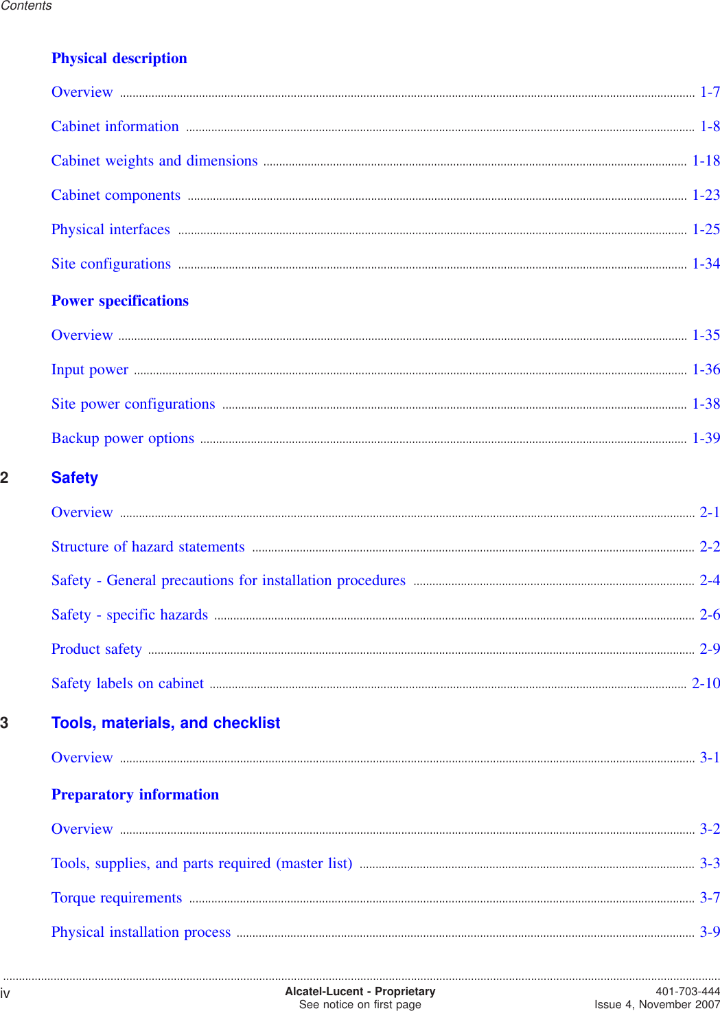 Physical descriptionOverview ...................................................................................................................................................................................... 1-71-7Cabinet information ................................................................................................................................................................. 1-81-8Cabinet weights and dimensions ...................................................................................................................................... 1-181-18Cabinet components .............................................................................................................................................................. 1-231-23Physical interfaces ................................................................................................................................................................. 1-251-25Site configurations ................................................................................................................................................................. 1-341-34Power specificationsOverview .................................................................................................................................................................................... 1-351-35Input power ............................................................................................................................................................................... 1-361-36Site power configurations ................................................................................................................................................... 1-381-38Backup power options .......................................................................................................................................................... 1-391-392SafetyOverview ...................................................................................................................................................................................... 2-12-1Structure of hazard statements ............................................................................................................................................ 2-22-2Safety - General precautions for installation procedures ......................................................................................... 2-42-4Safety - specific hazards ........................................................................................................................................................ 2-62-6Product safety ............................................................................................................................................................................. 2-92-9Safety labels on cabinet ....................................................................................................................................................... 2-102-103Tools, materials, and checklistOverview ...................................................................................................................................................................................... 3-13-1Preparatory informationOverview ...................................................................................................................................................................................... 3-23-2Tools, supplies, and parts required (master list) .......................................................................................................... 3-33-3Torque requirements ................................................................................................................................................................ 3-73-7Physical installation process ................................................................................................................................................. 3-93-9Contents...................................................................................................................................................................................................................................iv Alcatel-Lucent - ProprietarySee notice on first page 401-703-444Issue 4, November 2007