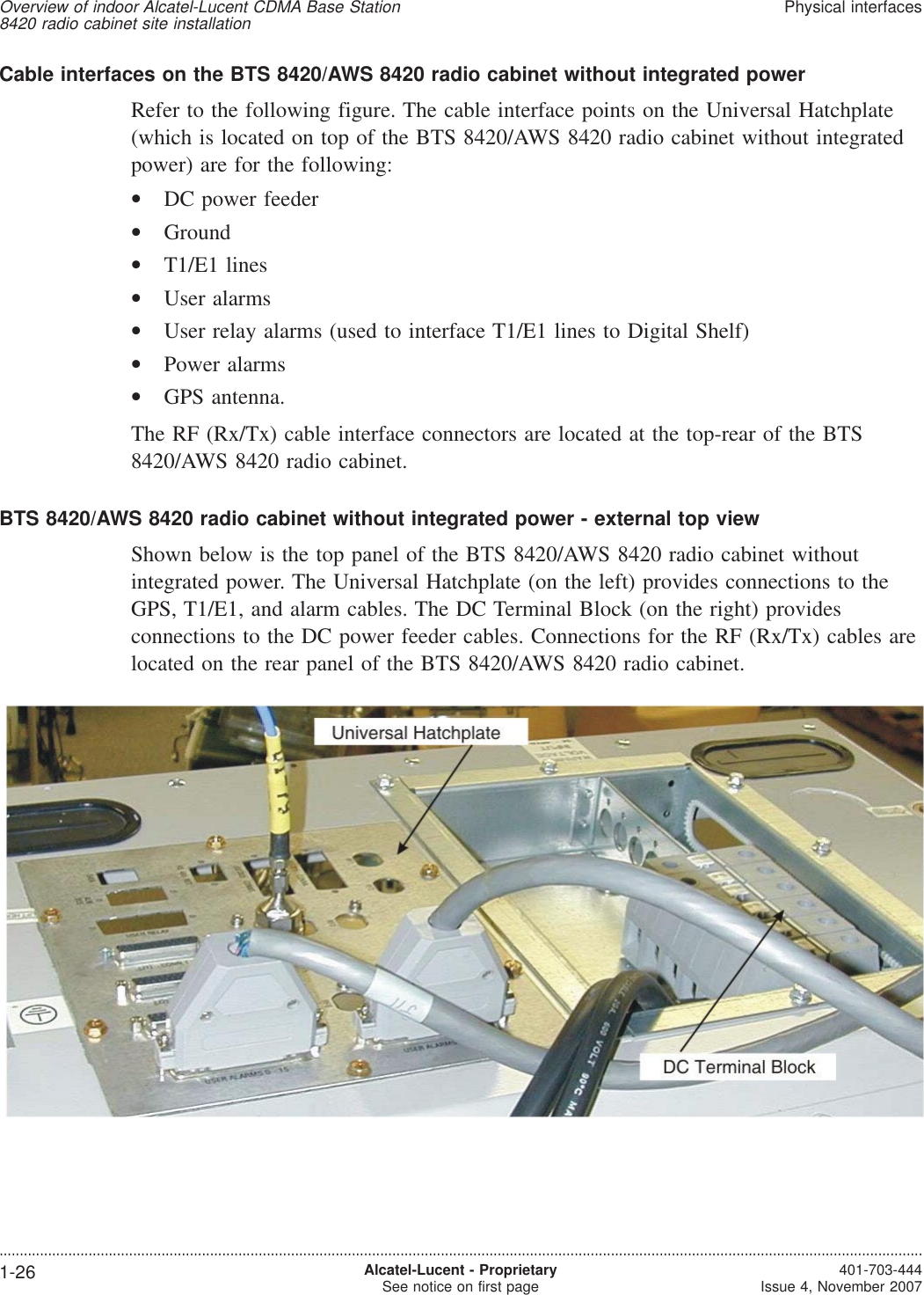 Cable interfaces on the BTS 8420/AWS 8420 radio cabinet without integrated powerRefer to the following figure. The cable interface points on the Universal Hatchplate(which is located on top of the BTS 8420/AWS 8420 radio cabinet without integratedpower) are for the following:•DC power feeder•Ground•T1/E1 lines•User alarms•User relay alarms (used to interface T1/E1 lines to Digital Shelf)•Power alarms•GPS antenna.The RF (Rx/Tx) cable interface connectors are located at the top-rear of the BTS8420/AWS 8420 radio cabinet.BTS 8420/AWS 8420 radio cabinet without integrated power - external top viewShown below is the top panel of the BTS 8420/AWS 8420 radio cabinet withoutintegrated power. The Universal Hatchplate (on the left) provides connections to theGPS, T1/E1, and alarm cables. The DC Terminal Block (on the right) providesconnections to the DC power feeder cables. Connections for the RF (Rx/Tx) cables arelocated on the rear panel of the BTS 8420/AWS 8420 radio cabinet.Overview of indoor Alcatel-Lucent CDMA Base Station8420 radio cabinet site installationPhysical interfaces....................................................................................................................................................................................................................................1-26 Alcatel-Lucent - ProprietarySee notice on first page 401-703-444Issue 4, November 2007