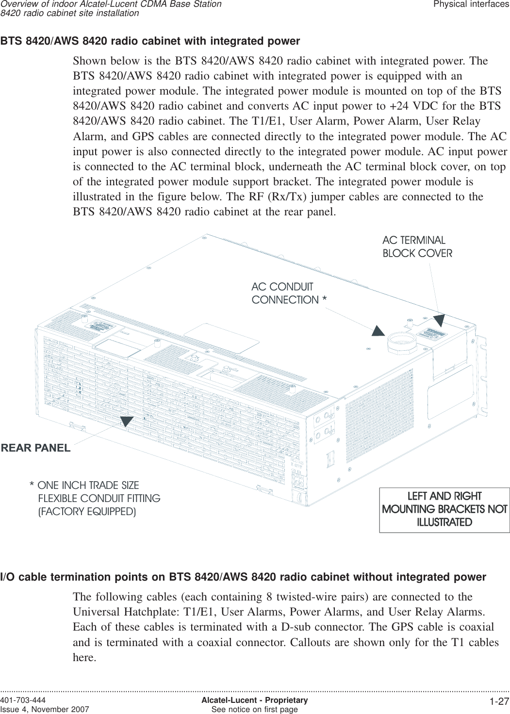 BTS 8420/AWS 8420 radio cabinet with integrated powerShown below is the BTS 8420/AWS 8420 radio cabinet with integrated power. TheBTS 8420/AWS 8420 radio cabinet with integrated power is equipped with anintegrated power module. The integrated power module is mounted on top of the BTS8420/AWS 8420 radio cabinet and converts AC input power to +24 VDC for the BTS8420/AWS 8420 radio cabinet. The T1/E1, User Alarm, Power Alarm, User RelayAlarm, and GPS cables are connected directly to the integrated power module. The ACinput power is also connected directly to the integrated power module. AC input poweris connected to the AC terminal block, underneath the AC terminal block cover, on topof the integrated power module support bracket. The integrated power module isillustrated in the figure below. The RF (Rx/Tx) jumper cables are connected to theBTS 8420/AWS 8420 radio cabinet at the rear panel.I/O cable termination points on BTS 8420/AWS 8420 radio cabinet without integrated powerThe following cables (each containing 8 twisted-wire pairs) are connected to theUniversal Hatchplate: T1/E1, User Alarms, Power Alarms, and User Relay Alarms.Each of these cables is terminated with a D-sub connector. The GPS cable is coaxialand is terminated with a coaxial connector. Callouts are shown only for the T1 cableshere.* ONE INCH TRADE SIZEFLEXIBLE CONDUIT FITTING(FACTORY EQUIPPED)REAR PANELOverview of indoor Alcatel-Lucent CDMA Base Station8420 radio cabinet site installationPhysical interfaces....................................................................................................................................................................................................................................401-703-444Issue 4, November 2007 Alcatel-Lucent - ProprietarySee notice on first page 1-27