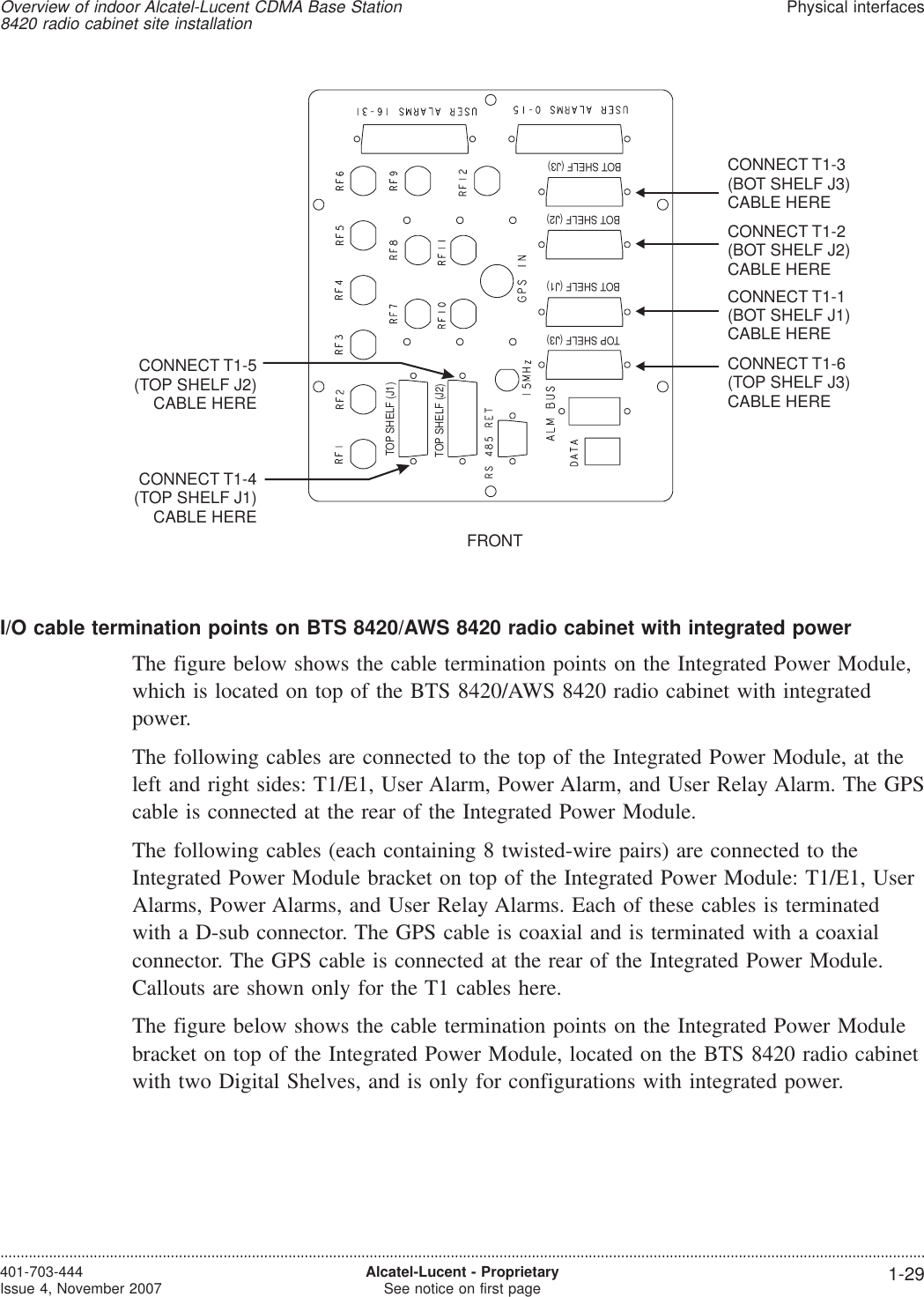 I/O cable termination points on BTS 8420/AWS 8420 radio cabinet with integrated powerThe figure below shows the cable termination points on the Integrated Power Module,which is located on top of the BTS 8420/AWS 8420 radio cabinet with integratedpower.The following cables are connected to the top of the Integrated Power Module, at theleft and right sides: T1/E1, User Alarm, Power Alarm, and User Relay Alarm. The GPScable is connected at the rear of the Integrated Power Module.The following cables (each containing 8 twisted-wire pairs) are connected to theIntegrated Power Module bracket on top of the Integrated Power Module: T1/E1, UserAlarms, Power Alarms, and User Relay Alarms. Each of these cables is terminatedwith a D-sub connector. The GPS cable is coaxial and is terminated with a coaxialconnector. The GPS cable is connected at the rear of the Integrated Power Module.Callouts are shown only for the T1 cables here.The figure below shows the cable termination points on the Integrated Power Modulebracket on top of the Integrated Power Module, located on the BTS 8420 radio cabinetwith two Digital Shelves, and is only for configurations with integrated power.FRONTCONNECT T1-3(BOT SHELF J3)CABLE HERECONNECT T1-2(BOT SHELF J2)CABLE HERECONNECT T1-1(BOT SHELF J1)CABLE HERECONNECT T1-4(TOP SHELF J1)CABLE HERECONNECT T1-5(TOP SHELF J2)CABLE HERECONNECT T1-6(TOP SHELF J3)CABLE HEREBOT SHELF (J3)BOT SHELF (J2)BOT SHELF (J1)TOP SHELF (J3)TOP SHELF (J1)TOP SHELF (J2)Overview of indoor Alcatel-Lucent CDMA Base Station8420 radio cabinet site installationPhysical interfaces....................................................................................................................................................................................................................................401-703-444Issue 4, November 2007 Alcatel-Lucent - ProprietarySee notice on first page 1-29