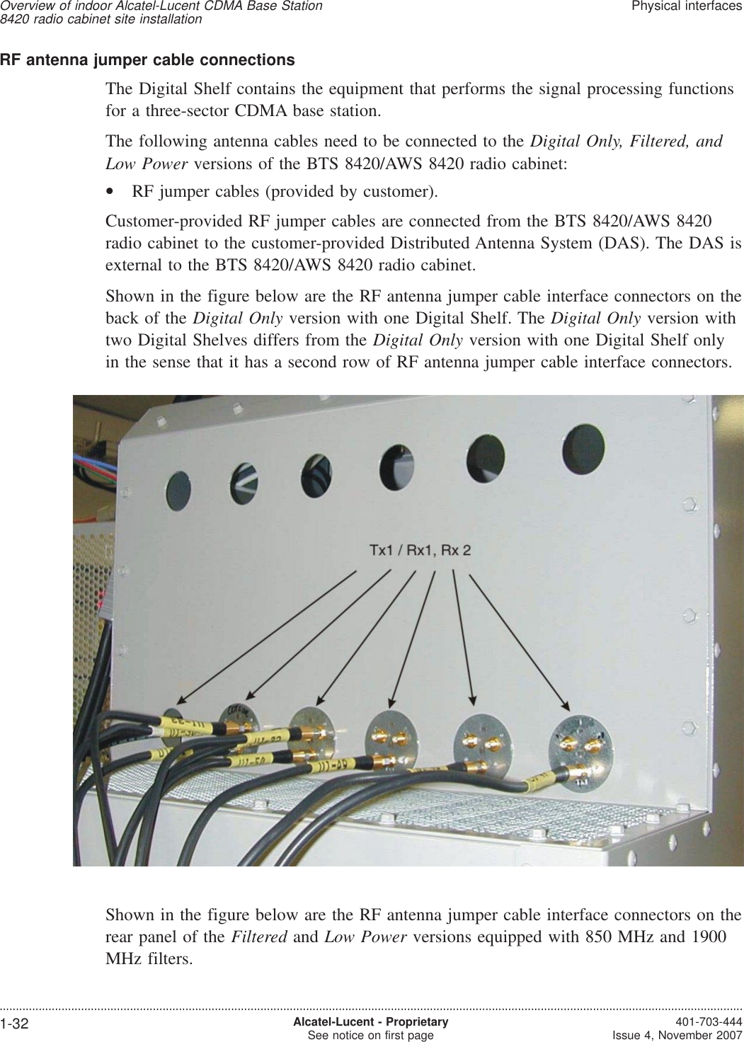 RF antenna jumper cable connectionsThe Digital Shelf contains the equipment that performs the signal processing functionsfor a three-sector CDMA base station.The following antenna cables need to be connected to the Digital Only, Filtered, andLow Power versions of the BTS 8420/AWS 8420 radio cabinet:•RF jumper cables (provided by customer).Customer-provided RF jumper cables are connected from the BTS 8420/AWS 8420radio cabinet to the customer-provided Distributed Antenna System (DAS). The DAS isexternal to the BTS 8420/AWS 8420 radio cabinet.Shown in the figure below are the RF antenna jumper cable interface connectors on theback of the Digital Only version with one Digital Shelf. The Digital Only version withtwo Digital Shelves differs from the Digital Only version with one Digital Shelf onlyin the sense that it has a second row of RF antenna jumper cable interface connectors.Shown in the figure below are the RF antenna jumper cable interface connectors on therear panel of the Filtered and Low Power versions equipped with 850 MHz and 1900MHz filters.Overview of indoor Alcatel-Lucent CDMA Base Station8420 radio cabinet site installationPhysical interfaces....................................................................................................................................................................................................................................1-32 Alcatel-Lucent - ProprietarySee notice on first page 401-703-444Issue 4, November 2007