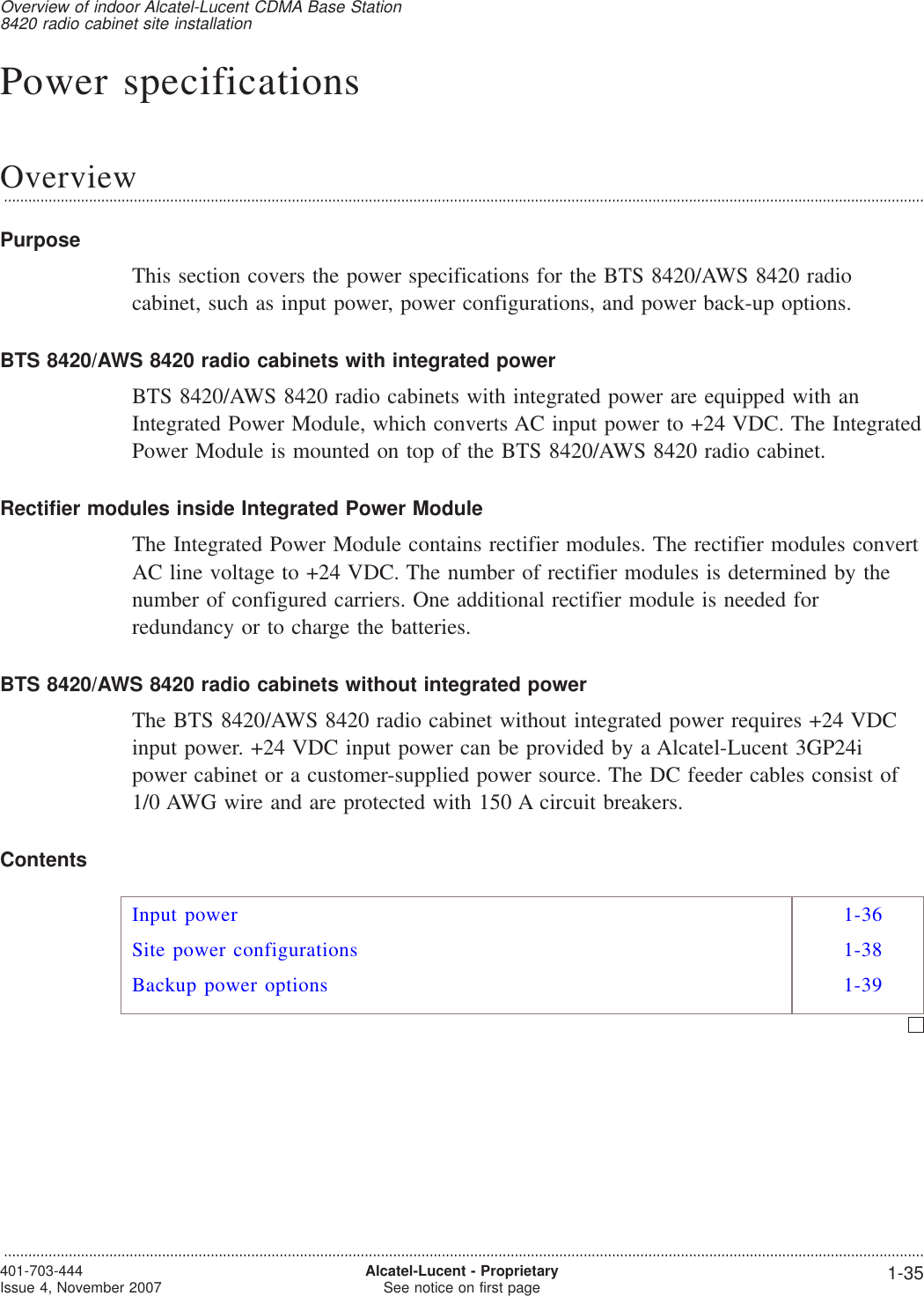 Power specificationsOverview...................................................................................................................................................................................................................................PurposeThis section covers the power specifications for the BTS 8420/AWS 8420 radiocabinet, such as input power, power configurations, and power back-up options.BTS 8420/AWS 8420 radio cabinets with integrated powerBTS 8420/AWS 8420 radio cabinets with integrated power are equipped with anIntegrated Power Module, which converts AC input power to +24 VDC. The IntegratedPower Module is mounted on top of the BTS 8420/AWS 8420 radio cabinet.Rectifier modules inside Integrated Power ModuleThe Integrated Power Module contains rectifier modules. The rectifier modules convertAC line voltage to +24 VDC. The number of rectifier modules is determined by thenumber of configured carriers. One additional rectifier module is needed forredundancy or to charge the batteries.BTS 8420/AWS 8420 radio cabinets without integrated powerThe BTS 8420/AWS 8420 radio cabinet without integrated power requires +24 VDCinput power. +24 VDC input power can be provided by a Alcatel-Lucent 3GP24ipower cabinet or a customer-supplied power source. The DC feeder cables consist of1/0 AWG wire and are protected with 150 A circuit breakers.ContentsInput power 1-36Site power configurations 1-38Backup power options 1-39Overview of indoor Alcatel-Lucent CDMA Base Station8420 radio cabinet site installation...................................................................................................................................................................................................................................401-703-444Issue 4, November 2007 Alcatel-Lucent - ProprietarySee notice on first page 1-35