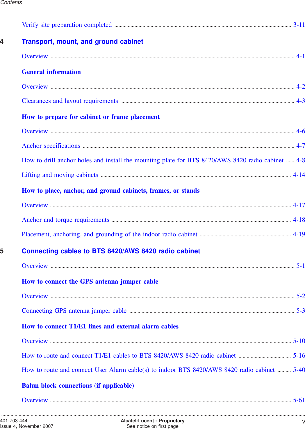 Verify site preparation completed .................................................................................................................................... 3-113-114Transport, mount, and ground cabinetOverview ...................................................................................................................................................................................... 4-14-1General informationOverview ...................................................................................................................................................................................... 4-24-2Clearances and layout requirements ................................................................................................................................. 4-34-3How to prepare for cabinet or frame placementOverview ...................................................................................................................................................................................... 4-64-6Anchor specifications .............................................................................................................................................................. 4-74-7How to drill anchor holes and install the mounting plate for BTS 8420/AWS 8420 radio cabinet ...... 4-84-8Lifting and moving cabinets .............................................................................................................................................. 4-144-14How to place, anchor, and ground cabinets, frames, or standsOverview .................................................................................................................................................................................... 4-174-17Anchor and torque requirements ...................................................................................................................................... 4-184-18Placement, anchoring, and grounding of the indoor radio cabinet .................................................................... 4-194-195Connecting cables to BTS 8420/AWS 8420 radio cabinetOverview ...................................................................................................................................................................................... 5-15-1How to connect the GPS antenna jumper cableOverview ...................................................................................................................................................................................... 5-25-2Connecting GPS antenna jumper cable ........................................................................................................................... 5-35-3How to connect T1/E1 lines and external alarm cablesOverview .................................................................................................................................................................................... 5-105-10How to route and connect T1/E1 cables to BTS 8420/AWS 8420 radio cabinet ....................................... 5-165-16How to route and connect User Alarm cable(s) to indoor BTS 8420/AWS 8420 radio cabinet .......... 5-405-40Balun block connections (if applicable)Overview .................................................................................................................................................................................... 5-615-61Contents...................................................................................................................................................................................................................................401-703-444Issue 4, November 2007 Alcatel-Lucent - ProprietarySee notice on first page v