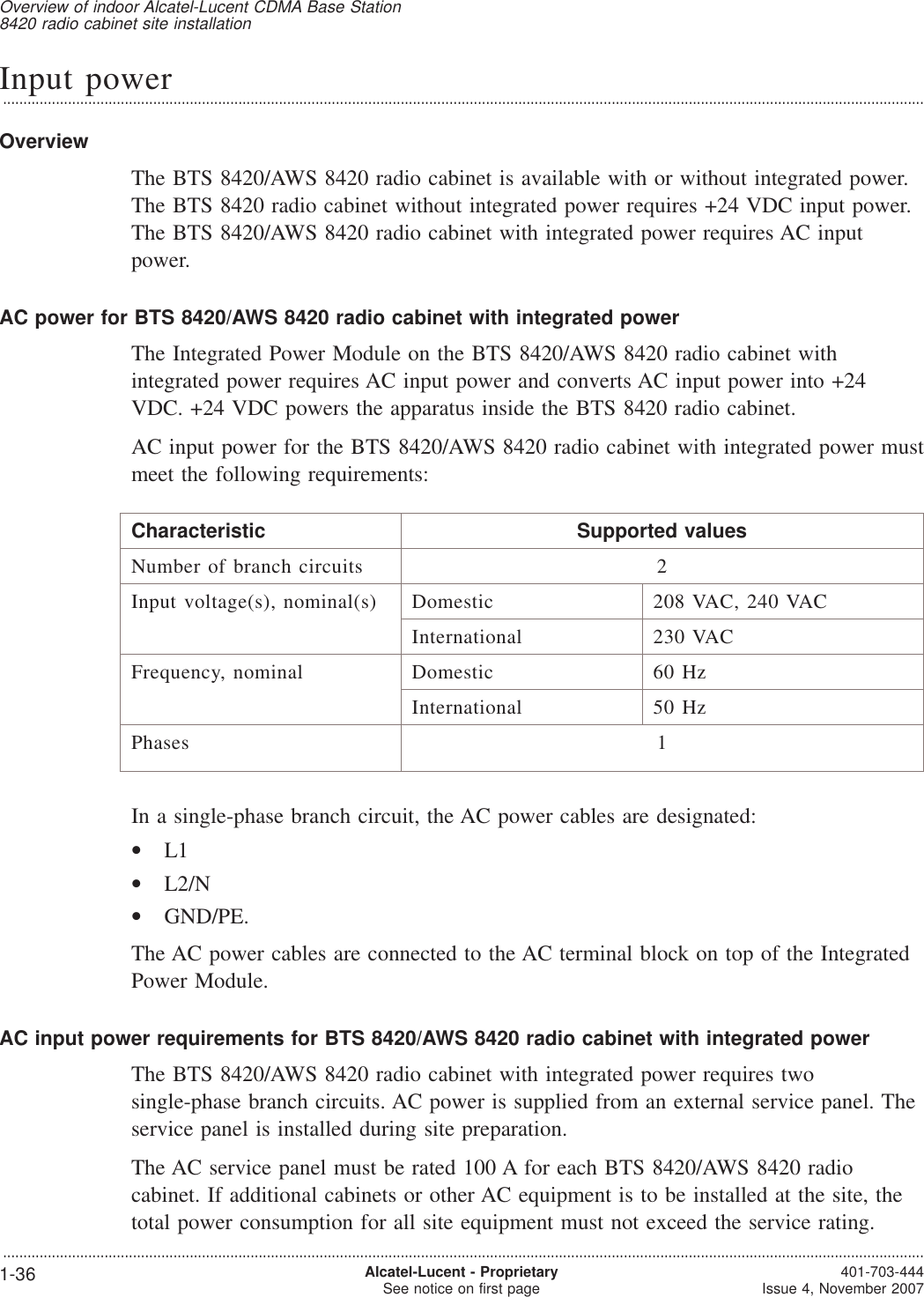 Input power...................................................................................................................................................................................................................................OverviewThe BTS 8420/AWS 8420 radio cabinet is available with or without integrated power.The BTS 8420 radio cabinet without integrated power requires +24 VDC input power.The BTS 8420/AWS 8420 radio cabinet with integrated power requires AC inputpower.AC power for BTS 8420/AWS 8420 radio cabinet with integrated powerThe Integrated Power Module on the BTS 8420/AWS 8420 radio cabinet withintegrated power requires AC input power and converts AC input power into +24VDC. +24 VDC powers the apparatus inside the BTS 8420 radio cabinet.AC input power for the BTS 8420/AWS 8420 radio cabinet with integrated power mustmeet the following requirements:Characteristic Supported valuesNumber of branch circuits 2Input voltage(s), nominal(s) Domestic 208 VAC, 240 VACInternational 230 VACFrequency, nominal Domestic 60 HzInternational 50 HzPhases 1In a single-phase branch circuit, the AC power cables are designated:•L1•L2/N•GND/PE.The AC power cables are connected to the AC terminal block on top of the IntegratedPower Module.AC input power requirements for BTS 8420/AWS 8420 radio cabinet with integrated powerThe BTS 8420/AWS 8420 radio cabinet with integrated power requires twosingle-phase branch circuits. AC power is supplied from an external service panel. Theservice panel is installed during site preparation.The AC service panel must be rated 100 A for each BTS 8420/AWS 8420 radiocabinet. If additional cabinets or other AC equipment is to be installed at the site, thetotal power consumption for all site equipment must not exceed the service rating.Overview of indoor Alcatel-Lucent CDMA Base Station8420 radio cabinet site installation...................................................................................................................................................................................................................................1-36 Alcatel-Lucent - ProprietarySee notice on first page 401-703-444Issue 4, November 2007